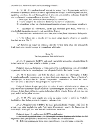 10
características do imóvel assim definidas em regulamento.
Art. 30. O valor venal do imóvel, apurado de acordo com o disposto neste subtítulo,
reveste-se de presunção relativa de certeza e poderá ser revisto pela Administração Fazendária,
a partir de solicitação do contribuinte, através de processo administrativo instaurado de acordo
com regulamento, considerando-se os seguintes fatores:
I - localização, área, características e destinação da construção;
II - valores correntes das alienações de imóveis no mercado imobiliário;
III - situação do imóvel em relação aos equipamentos urbanos existentes no logradouro;
IV - declaração do contribuinte, desde que ratificada pelo fisco, ressalvada a
possibilidade de revisão, se comprovada a existência de erro;
V - outros dados tecnicamente reconhecidos para efetivação do lançamento do imposto.
§ 1º. Os pedidos para a revisão prevista neste artigo deverão observar os quesitos
descritos nos arts. 20 e 21.
§ 2º. Para fins de cálculo do imposto, a revisão prevista neste artigo será considerada
desde janeiro do exercício em que se protocolou a solicitação.
Seção IV
Do Lançamento e do Recolhimento
Art. 31. O lançamento do IPTU será anual e deverá ter em conta a situação fática do
imóvel existente à época da ocorrência do fato gerador.
Parágrafo único. As Taxas que se relacionam direta ou indiretamente com a propriedade
ou posse do imóvel serão lançadas junto com o Imposto Predial e Territorial Urbano.
Art. 32. O lançamento será feito de ofício, com base nas informações e dados
levantados pelo órgão competente, ou em decorrência dos processos de "Baixa e Habite-se",
“Modificação ou Subdivisão de Terreno", Lançamento, Transferência de Nome, ou, ainda,
tendo em conta as declarações do sujeito passivo e de terceiros.
Parágrafo único - Sempre que julgar necessária à correta administração do tributo, o
órgão fazendário competente poderá notificar o contribuinte para, no prazo de 30 (trinta) dias,
contados da data da cientificação, prestar declarações sobre a situação do imóvel, com base nas
quais poderá ser lançado o imposto.
Art. 33. O IPTU será lançado em nome de quem constar o imóvel no Cadastro
Imobiliário à data do lançamento do imposto a cada exercício.
Art. 34. O recolhimento do IPTU e das taxas que com ele são cobradas, serão feitos de
acordo com data estabelecida pela Autoridade Competente, através do Documento de
Arrecadação Municipal, pela rede bancária devidamente autorizada.
Parágrafo único - O recolhimento do IPTU será efetuado:
I - em um só pagamento, com 15% (quinze por cento) de desconto até o último dia útil
de janeiro e 10% (dez por cento) de desconto até o último dia útil de fevereiro.
II – de forma parcelada, na forma e nos prazos fixados pela autoridade competente.
 