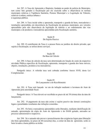 103
Art. 287. A Taxa de Apreensão e Depósito, fundada no poder de polícia do Município,
tem como fato gerador à fiscalização por ele exercida sobre a observância às normas
municipais relativas à Vigilância Sanitária, Postura Municipal e a Legislação de Trânsito,
relativas à ordem, estética urbana e
à segurança pública.
Art. 288. A Taxa incide sobre a apreensão, transporte e guarda de bens, mercadorias e
instalações apreendidas em decorrência da fiscalização de posturas municipais, aos veículos
apreendidos pela não observância da legislação de trânsito e ao ordenamento das vias
municipais e de produtos e mercadorias apreendidas pela fiscalização sanitária.
Seção II
Do Sujeito Passivo
Art. 289. O contribuinte da Taxa é a pessoa física ou jurídica de direito privado, que
sujeita à fiscalização, se utilize destes serviços.
Seção III
Da Base de Cálculo
Art. 290. A base de cálculo da taxa será determinada em função do custo da respectiva
atividade Pública específica de fiscalização, apreensão, transporte e guarda dos bens móveis,
objetos, instalações, produtos e/ou mercadorias.
Parágrafo único. A referida taxa será cobrada conforme Anexo XVII, desta Lei
Complementar.
Seção IV
Do Lançamento e do Recolhimento
Art. 291. A Taxa será lançada no ato da infração mediante a lavratura do Auto de
Apreensão pela autoridade fiscal.
Parágrafo único. A Taxa deverá ser recolhida no prazo de até 30 (trinta) dias da data do
lançamento.
Art. 292. O pagamento da taxa não exime o sujeito passivo das demais cominações
legais e penalidades resultantes das infrações cometidas.
Art. 293. Os bens e mercadorias apreendidos serão liberados, mediante identificação do
autuado, apresentação da cópia do Auto de Apreensão e do DAM quitado, anexados ao
processo administrativo respectivo.
Art. 294. Se o autuado não provar o preenchimento das exigências legais para liberação
dos bens apreendidos, no prazo de 60 (sessenta) dias, a contar da data da apreensão, serão os
bens levados a hasta pública ou leilão.
 