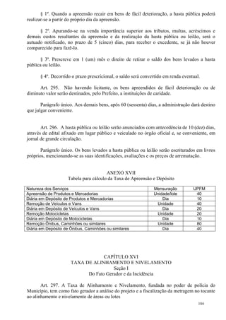 104
§ 1º. Quando a apreensão recair em bens de fácil deterioração, a hasta pública poderá
realizar-se a partir do próprio dia da apreensão.
§ 2º. Apurando-se na venda importância superior aos tributos, multas, acréscimos e
demais custos resultantes da apreensão e da realização da hasta pública ou leilão, será o
autuado notificado, no prazo de 5 (cinco) dias, para receber o excedente, se já não houver
comparecido para fazê-lo.
§ 3º. Prescreve em 1 (um) mês o direito de retirar o saldo dos bens levados a hasta
pública ou leilão.
§ 4º. Decorrido o prazo prescricional, o saldo será convertido em renda eventual.
Art. 295. Não havendo licitante, os bens apreendidos de fácil deterioração ou de
diminuto valor serão destinados, pelo Prefeito, a instituições de caridade.
Parágrafo único. Aos demais bens, após 60 (sessenta) dias, a administração dará destino
que julgar conveniente.
Art. 296. A hasta pública ou leilão serão anunciados com antecedência de 10 (dez) dias,
através de edital afixado em lugar público e veiculado no órgão oficial e, se conveniente, em
jornal de grande circulação.
Parágrafo único. Os bens levados a hasta pública ou leilão serão escriturados em livros
próprios, mencionando-se as suas identificações, avaliações e os preços de arrematação.
ANEXO XVII
Tabela para cálculo da Taxa de Apreensão e Depósito
Natureza dos Serviços Mensuração UPFM
Apreensão de Produtos e Mercadorias Unidade/lote 40
Diária em Depósito de Produtos e Mercadorias Dia 10
Remoção de Veículos e Vans Unidade 40
Diária em Depósito de Veículos e Vans Dia 20
Remoção Motocicletas Unidade 20
Diária em Depósito de Motocicletas Dia 10
Remoção Ônibus, Caminhões ou similares Unidade 80
Diária em Depósito de Ônibus, Caminhões ou similares Dia 40
CAPÍTULO XVI
TAXA DE ALINHAMENTO E NIVELAMENTO
Seção I
Do Fato Gerador e da Incidência
Art. 297. A Taxa de Alinhamento e Nivelamento, fundada no poder de polícia do
Município, tem como fato gerador a análise do projeto e a fiscalização da metragem no tocante
ao alinhamento e nivelamento de áreas ou lotes
 