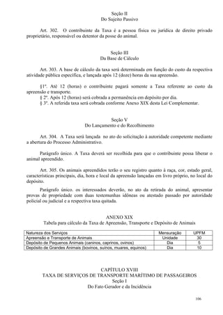 106
Seção II
Do Sujeito Passivo
Art. 302. O contribuinte da Taxa é a pessoa física ou jurídica de direito privado
proprietário, responsável ou detentor da posse do animal.
Seção III
Da Base de Cálculo
Art. 303. A base de cálculo da taxa será determinada em função do custo da respectiva
atividade pública específica, e lançada após 12 (doze) horas da sua apreensão.
§1º. Até 12 (horas) o contribuinte pagará somente a Taxa referente ao custo da
apreensão e transporte.
§ 2º. Após 12 (horas) será cobrada a permanência em depósito por dia.
§ 3º. A referida taxa será cobrada conforme Anexo XIX desta Lei Complementar.
Seção V
Do Lançamento e do Recolhimento
Art. 304. A Taxa será lançada no ato do solicitação à autoridade competente mediante
a abertura do Processo Administrativo.
Parágrafo único. A Taxa deverá ser recolhida para que o contribuinte possa liberar o
animal apreendido.
Art. 305. Os animais apreendidos terão o seu registro quanto à raça, cor, estado geral,
características principais, dia, hora e local da apreensão lançadas em livro próprio, no local do
depósito.
Parágrafo único. os interessados deverão, no ato da retirada do animal, apresentar
provas de propriedade com duas testemunhas idôneas ou atestado passado por autoridade
policial ou judicial e a respectiva taxa quitada.
ANEXO XIX
Tabela para cálculo da Taxa de Apreensão, Transporte e Depósito de Animais
Natureza dos Serviços Mensuração UPFM
Apreensão e Transporte de Animais Unidade 30
Depósito de Pequenos Animais (caninos, caprinos, ovinos) Dia 5
Depósito de Grandes Animais (bovinos, suínos, muares, equinos) Dia 10
CAPÍTULO XVIII
TAXA DE SERVIÇOS DE TRANSPORTE MARÍTIMO DE PASSAGEIROS
Seção I
Do Fato Gerador e da Incidência
 