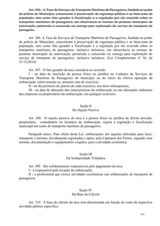 107
Art. 306. A Taxa de Serviços de Transporte Marítimo de Passageiros, fundada no poder
de polícia do Município, concernente à preservação da segurança pública e ao bem-estar da
população, tem como fato gerador à fiscalização e a regulação por ele exercida sobre os
transportes marítimos de passageiros, em observância às normas de posturas municipais de
autorização, permissão e concessão ou outorga para exploração do serviço de transporte de
passageiro.
Art. 306. A Taxa de Serviços de Transporte Marítimo de Passageiros, fundada no poder
de polícia do Município, concernente à preservação da segurança pública e ao bem-estar da
população, tem como fato gerador a fiscalização e a regulação por ele exercida sobre os
transportes marítimos de passageiros, inclusive turísticos, em observância às normas de
posturas municipais de autorização, permissão e concessão ou outorga para exploração do
serviço de transporte de passageiros, inclusive turísticos. (Lei Complementar nº 36, de
31/12/2014)
Art. 307. O fato gerador da taxa considera-se ocorrido:
I - na data de inscrição da pessoa física ou jurídica no Cadastro de Serviços de
Transporte Marítimo de Passageiros do município ou do início da efetiva operação da
embarcação, relativamente ao primeiro ano de exercício;
II - no dia primeiro de janeiro de cada exercício, nos anos subsequentes;
III - na data de alteração das características da embarcação ou nas alterações cadastrais
das empresas ou proprietários da embarcação, em qualquer exercício.
Seção II
Do Sujeito Passivo
Art. 308. O sujeito passivo da taxa é a pessoa física ou jurídica de direito privado,
proprietário, comodatário ou locatário da embarcação, sujeita à regulação e fiscalização
municipal em razão do transporte marítimo de passageiros.
Parágrafo único. Para efeito desta Lei, embarcações são aquelas utilizadas para lazer,
transporte e turismo, devidamente registradas e aptas, pela Capitania dos Portos, segundo suas
normas, documentação e equipamentos exigidos, para a atividade econômica.
Seção III
Da Solidariedade Tributária
Art. 309. São solidariamente responsáveis pelo pagamento da taxa:
I - o responsável pela locação da embarcação;
II - o profissional que exerce atividades econômicas nas embarcações de transporte de
passageiros.
Seção IV
Da Base de Cálculo
Art. 310. A base de cálculo da taxa será determinada em função do custo da respectiva
atividade pública específica.
 