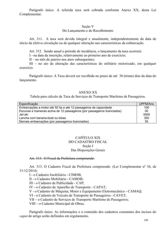 108
Parágrafo único. A referida taxa será cobrada conforme Anexo XX, desta Lei
Complementar.
Seção V
Do Lançamento e do Recolhimento
Art. 311. A taxa será devida integral e anualmente, independentemente da data de
início da efetiva circulação ou de qualquer alteração nas características da embarcação.
Art. 312. Sendo anual o período de incidência, o lançamento da taxa ocorrerá:
I - na data da inscrição, relativamente ao primeiro ano de exercício;
II – no mês de janeiro nos anos subsequentes;
III – no ato da alteração das características do utilitário motorizado, em qualquer
exercício.
Parágrafo único. A Taxa deverá ser recolhida no prazo de até 30 (trinta) dias da data do
lançamento.
ANEXO XX
Tabela para cálculo da Taxa de Serviços de Transporte Marítimo de Passageiros.
Especificação UPFM/Ano
Embarcações a motor até 50 hp e até 12 passageiros de capacidade
Escunas e traineiras acima de 12 passageiros (por passageiros licenciados)
Jet-ski
Lancha com banana-boat ou bóias
Demais embarcações (por passageiros licenciados)
100
50
3500
350
50
CAPÍTULO XIX
DO CADASTRO FISCAL
Seção I
Das Disposições Gerais
Art. 313. O Fiscal da Prefeitura compreende:
Art. 313. O Cadastro Fiscal da Prefeitura compreende: (Lei Complementar nº 36, de
31/12/2014)
I - o Cadastro Imobiliário - CIMOB;
II - o Cadastro Mobiliário - CAMOB;
III - o Cadastro de Publicidade - CAP;
IV - o Cadastro de Aparelho de Transporte - CAPAT;
V - o Cadastro de Máquina, Motor e Equipamento Eletromecânico - CAMAQ;
VI - o Cadastro de Veículo de Transporte de Passageiros - CAVET;
VII – o Cadastro de Serviços de Transporte Marítimo de Passageiros;
VIII – o Cadastro Municipal de Obras.
Parágrafo único. As informações e o conteúdo dos cadastros constantes dos incisos do
caput do artigo serão definidos em regulamento.
 