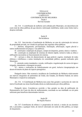 109
TÍTULO IV
CONTRIBUIÇÕES
CAPÍTULO I
CONTRIBUIÇÃO DE MELHORIA
Seção I
Do Fato Gerador
Art. 314. A contribuição de melhoria será cobrada pelo Município, em decorrência do
custo total de obras públicas de que decorra valorização imobiliária, tendo como limite total a
despesa realizada.
Seção II
Da Incidência
Art. 315. Será devida a Contribuição de Melhoria, no caso de valorização de imóveis
de propriedade privada, em virtude de quaisquer das seguintes obras públicas:
I - abertura, alargamento, pavimentação, iluminação, arborização, esgoto pluvial e
outros melhoramentos de praças e vias públicas;
II - construção e ampliação de parques, campos de desportos, pontes, túneis e viadutos;
III - construção ou ampliação de sistemas de trânsito rápido, inclusive todas as obras e
edificações necessárias ao funcionamento do sistema;
IV - serviços e obras de abastecimento de água potável, esgotos, instalação de redes
elétricas e telefônicas e outras instalações de comodidade pública, quando realizados pelo
Município;
V - proteção contra inundações e erosão, retificação e regularização de cursos de água e
irrigação, saneamento e drenagem em geral;
VI - aterros e realizações de embelezamento em geral, inclusive desapropriação em
desenvolvimento de plano de aspecto paisagístico.
Parágrafo único. Não ocorrerá a incidência da Contribuição de Melhoria relativamente
aos imóveis integrantes do patrimônio da União, dos Estados, do Distrito Federal, de outros
Municípios e respectivas autarquias.
Art. 316. A Contribuição de Melhoria tem como fato gerador o acréscimo do valor do
imóvel localizado nas áreas beneficiadas direta ou indiretamente por obras públicas.
Parágrafo único. Considera-se ocorrido o fato gerador na data da publicação do
Demonstrativo de Custo da obra de melhoramento, executada na sua totalidade ou em parte
suficiente para beneficiar determinados imóveis.
Seção III
Do Sujeito Passivo
Art. 317. Contribuinte do tributo é o proprietário do imóvel, o titular do seu domínio
útil, o possuidor, a qualquer título, de imóvel valorizado em razão de obra pública, ao tempo
do lançamento.
 