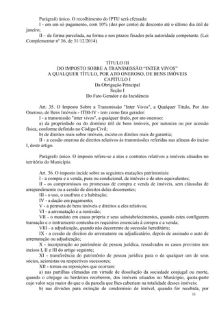 11
Parágrafo único. O recolhimento do IPTU será efetuado:
I - em um só pagamento, com 10% (dez por cento) de desconto até o último dia útil de
janeiro;
II – de forma parcelada, na forma e nos prazos fixados pela autoridade competente. (Lei
Complementar nº 36, de 31/12/2014)
TÍTULO III
DO IMPOSTO SOBRE A TRANSMISSÃO “INTER VIVOS”
A QUALQUER TÍTULO, POR ATO ONEROSO, DE BENS IMÓVEIS
CAPÍTULO I
Da Obrigação Principal
Seção I
Do Fato Gerador e da Incidência
Art. 35. O Imposto Sobre a Transmissão "Inter Vivos", a Qualquer Título, Por Ato
Oneroso, de Bens Imóveis - ITBI-IV - tem como fato gerador:
I - a transmissão "inter vivos", a qualquer título, por ato oneroso:
a) da propriedade ou do domínio útil de bens imóveis, por natureza ou por acessão
física, conforme definido no Código Civil;
b) de direitos reais sobre imóveis, exceto os direitos reais de garantia;
II - a cessão onerosa de direitos relativos às transmissões referidas nas alíneas do inciso
I, deste artigo.
Parágrafo único. O imposto refere-se a atos e contratos relativos a imóveis situados no
território do Município.
Art. 36. O imposto incide sobre as seguintes mutações patrimoniais:
I - a compra e a venda, pura ou condicional, de imóveis e de atos equivalentes;
II - os compromissos ou promessas de compra e venda de imóveis, sem cláusulas de
arrependimento ou a cessão de direitos deles decorrentes;
III - o uso, o usufruto e a habitação;
IV - a dação em pagamento;
V - a permuta de bens imóveis e direitos a eles relativos;
VI - a arrematação e a remissão;
VII - o mandato em causa própria e seus substabelecimentos, quando estes configurem
transação e o instrumento contenha os requisitos essenciais à compra e a venda;
VIII - a adjudicação, quando não decorrente de sucessão hereditária;
IX - a cessão de direitos do arrematante ou adjudicatário, depois de assinado o auto de
arrematação ou adjudicação;
X - incorporação ao patrimônio de pessoa jurídica, ressalvados os casos previstos nos
incisos I, II e III do artigo seguinte;
XI - transferência do patrimônio de pessoa jurídica para o de qualquer um de seus
sócios, acionistas ou respectivos sucessores;
XII - tornas ou reposições que ocorram:
a) nas partilhas efetuadas em virtude de dissolução da sociedade conjugal ou morte,
quando o cônjuge ou herdeiros receberem, dos imóveis situados no Município, quota-parte
cujo valor seja maior do que o da parcela que lhes caberiam na totalidade desses imóveis;
b) nas divisões para extinção de condomínio de imóvel, quando for recebida, por
 