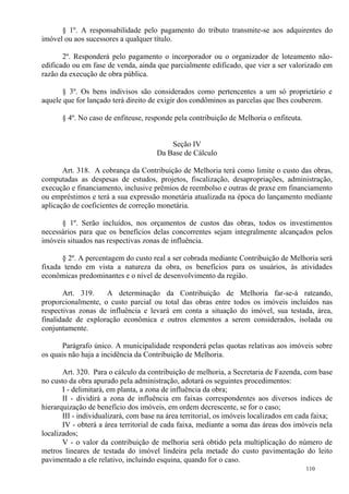 110
§ 1º. A responsabilidade pelo pagamento do tributo transmite-se aos adquirentes do
imóvel ou aos sucessores a qualquer título.
2º. Responderá pelo pagamento o incorporador ou o organizador de loteamento não-
edificado ou em fase de venda, ainda que parcialmente edificado, que vier a ser valorizado em
razão da execução de obra pública.
§ 3º. Os bens indivisos são considerados como pertencentes a um só proprietário e
aquele que for lançado terá direito de exigir dos condôminos as parcelas que lhes couberem.
§ 4º. No caso de enfiteuse, responde pela contribuição de Melhoria o enfiteuta.
Seção IV
Da Base de Cálculo
Art. 318. A cobrança da Contribuição de Melhoria terá como limite o custo das obras,
computadas as despesas de estudos, projetos, fiscalização, desapropriações, administração,
execução e financiamento, inclusive prêmios de reembolso e outras de praxe em financiamento
ou empréstimos e terá a sua expressão monetária atualizada na época do lançamento mediante
aplicação de coeficientes de correção monetária.
§ 1º. Serão incluídos, nos orçamentos de custos das obras, todos os investimentos
necessários para que os benefícios delas concorrentes sejam integralmente alcançados pelos
imóveis situados nas respectivas zonas de influência.
§ 2º. A percentagem do custo real a ser cobrada mediante Contribuição de Melhoria será
fixada tendo em vista a natureza da obra, os benefícios para os usuários, às atividades
econômicas predominantes e o nível de desenvolvimento da região.
Art. 319. A determinação da Contribuição de Melhoria far-se-á rateando,
proporcionalmente, o custo parcial ou total das obras entre todos os imóveis incluídos nas
respectivas zonas de influência e levará em conta a situação do imóvel, sua testada, área,
finalidade de exploração econômica e outros elementos a serem considerados, isolada ou
conjuntamente.
Parágrafo único. A municipalidade responderá pelas quotas relativas aos imóveis sobre
os quais não haja a incidência da Contribuição de Melhoria.
Art. 320. Para o cálculo da contribuição de melhoria, a Secretaria de Fazenda, com base
no custo da obra apurado pela administração, adotará os seguintes procedimentos:
I - delimitará, em planta, a zona de influência da obra;
II - dividirá a zona de influência em faixas correspondentes aos diversos índices de
hierarquização de benefício dos imóveis, em ordem decrescente, se for o caso;
III - individualizará, com base na área territorial, os imóveis localizados em cada faixa;
IV - obterá a área territorial de cada faixa, mediante a soma das áreas dos imóveis nela
localizados;
V - o valor da contribuição de melhoria será obtido pela multiplicação do número de
metros lineares de testada do imóvel lindeira pela metade do custo pavimentação do leito
pavimentado a ele relativo, incluindo esquina, quando for o caso.
 