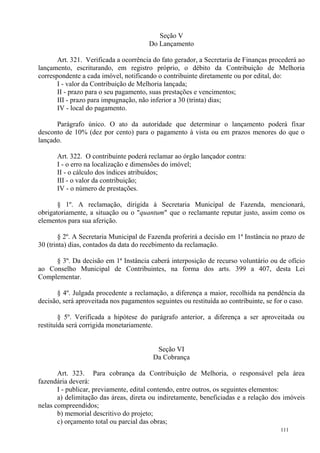 111
Seção V
Do Lançamento
Art. 321. Verificada a ocorrência do fato gerador, a Secretaria de Finanças procederá ao
lançamento, escriturando, em registro próprio, o débito da Contribuição de Melhoria
correspondente a cada imóvel, notificando o contribuinte diretamente ou por edital, do:
I - valor da Contribuição de Melhoria lançada;
II - prazo para o seu pagamento, suas prestações e vencimentos;
III - prazo para impugnação, não inferior a 30 (trinta) dias;
IV - local do pagamento.
Parágrafo único. O ato da autoridade que determinar o lançamento poderá fixar
desconto de 10% (dez por cento) para o pagamento à vista ou em prazos menores do que o
lançado.
Art. 322. O contribuinte poderá reclamar ao órgão lançador contra:
I - o erro na localização e dimensões do imóvel;
II - o cálculo dos índices atribuídos;
III - o valor da contribuição;
IV - o número de prestações.
§ 1º. A reclamação, dirigida à Secretaria Municipal de Fazenda, mencionará,
obrigatoriamente, a situação ou o "quantum" que o reclamante reputar justo, assim como os
elementos para sua aferição.
§ 2º. A Secretaria Municipal de Fazenda proferirá a decisão em 1ª Instância no prazo de
30 (trinta) dias, contados da data do recebimento da reclamação.
§ 3º. Da decisão em 1ª Instância caberá interposição de recurso voluntário ou de ofício
ao Conselho Municipal de Contribuintes, na forma dos arts. 399 a 407, desta Lei
Complementar.
§ 4º. Julgada procedente a reclamação, a diferença a maior, recolhida na pendência da
decisão, será aproveitada nos pagamentos seguintes ou restituída ao contribuinte, se for o caso.
§ 5º. Verificada a hipótese do parágrafo anterior, a diferença a ser aproveitada ou
restituída será corrigida monetariamente.
Seção VI
Da Cobrança
Art. 323. Para cobrança da Contribuição de Melhoria, o responsável pela área
fazendária deverá:
I - publicar, previamente, edital contendo, entre outros, os seguintes elementos:
a) delimitação das áreas, direta ou indiretamente, beneficiadas e a relação dos imóveis
nelas compreendidos;
b) memorial descritivo do projeto;
c) orçamento total ou parcial das obras;
 