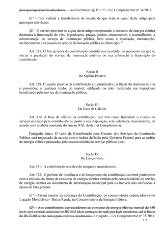 113
para quaisquer outras atividades. – Acrescentados §§ 1º e 2º – Lei Complementar nº 34/2014
§1º - Fica vedada a transferência da receita de que trata o caput deste artigo para
quaisquer atividades.
§2º - O serviço previsto no caput deste artigo compreende o consumo de energia elétrica
destinada à iluminação de vias, logradouros, praças, jardins, monumentos e assemelhados, e
administração do serviço de iluminação pública, bem como a instalação, manutenção,
melhoramento e expansão de rede de iluminação pública no Município.”
Art. 328. O fato gerador da contribuição considera-se ocorrido, no momento em que se
iniciar a prestação do serviço de iluminação pública ou sua colocação à disposição do
contribuinte.
Seção II
Do Sujeito Passivo
Art. 329. O sujeito passivo da contribuição é o proprietário, o titular do domínio útil ou
o possuidor, a qualquer título, do imóvel, edificado ou não, localizado em logradouro
beneficiado pelo serviço de iluminação pública.
Seção III
Da Base de Cálculo
Art. 330. A base de cálculo da contribuição, que tem como finalidade o custeio do
serviço utilizado pelo contribuinte ou posto a sua disposição, será calculada, mensalmente, de
acordo com a tabela constante do Anexo XXI, desta Lei Complementar.
Parágrafo único. O valor da Contribuição para Custeio dos Serviços de Iluminação
Publica será reajustado de acordo com o índice definido pelo Governo Federal para as tarifas
de energia elétrica praticadas pela concessionária do serviço público local.
Seção IV
Do Lançamento
Art. 331. A contribuição será devida integral e mensalmente.
Art. 332. O período de incidência e do lançamento da contribuição ocorrerá juntamente
com a emissão da fatura de consumo de energia elétrica emitida pela concessionária do serviço
de energia elétrica ou documento de arrecadação municipal para os imóveis não edificados à
época do fato gerador.
§1º – Ficam isentos da cobrança da Contribuição, os consumidores cadastrados como
Ligação Monofásica – Baixa Renda, na Concessionária de Energia Elétrica.
§2º – Aos contribuintes que excederem ao consumo de energia elétrica mensal de 550
kwh, será cobrado adicional de R$ 0,02 (dois centavos de real) por kwh excedente, até o limite
de R$ 20,00 (vinte reais) para imóveis residenciais. Revogado – Lei Complementar nº 35/2014
 