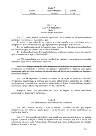 116
Grupo A
Classe Tipo de Medição UPFM
Todas Trifásico 27,76
TÍTULO V
DAS PENALIDADES
Seção I
Das Penalidades Funcionais
Art. 333. Serão punidos com multa equivalente, até o máximo de 15 (quinze) dias do
respectivo vencimento, os funcionários que:
I - sendo de sua atribuição, se negarem a prestar assistência ao contribuinte sobre a
interpretação e fiel observância das legislação tributária quando por este solicitada;
II - por negligência ou má fé, lavrarem autos e termos de fiscalização sem obediência
aos requisitos legais, de forma a lhes acarretar nulidades;
III - tendo conhecimento de irregularidades que impliquem sanções penais, deixarem de
aplicar ou comunicar o procedimento cabível.
Art. 334. A penalidade será imposta pelo Prefeito, mediante representação da autoridade
fazendária a que estiver subordinado o servidor.
Art. 335. O pagamento de multa decorrente de aplicação de penalidade funcional,
devidamente documentada e instruída em processo administrativo, inclusive com defesa
apresentada pelo servidor, somente se tornará exigível depois de transitada em julgado a
decisão que a impôs.
Art. 335. O pagamento de multa decorrente de aplicação de penalidade funcional,
devidamente documentada e instruída em processo administrativo, garantidos ao servidor a
ampla defesa e o contraditório, somente se tornará exigível depois de transitada em julgado a
decisão que a impôs. (Lei Complementar nº 36, de 31/12/2014)
Parágrafo único. Esta penalidade não anula ou impede as demais penalidades
administrativas disciplinares pertinentes.
Seção II
Das Penalidades ao Sujeito Passivo e a Terceiros
Art. 336. Constitui infração a ação ou omissão, voluntária ou não, que importe
inobservância, por parte do sujeito passivo ou de terceiros de normas estabelecidas na
legislação tributária.
Art. 337. Será considerado infrator todo aquele que cometer, constranger ou auxiliar
alguém a praticar infração, e ainda, os responsáveis pela execução das leis e outros atos
normativos baixados pela Administração Municipal que, tendo conhecimento da infração,
deixarem de autuar o infrator.
 