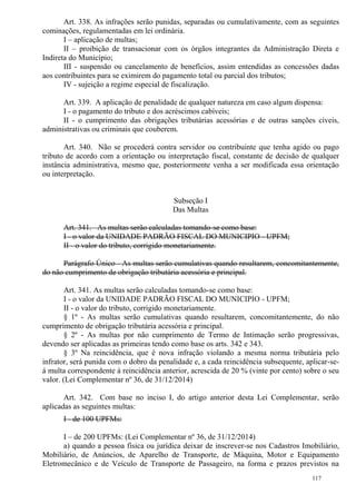 117
Art. 338. As infrações serão punidas, separadas ou cumulativamente, com as seguintes
cominações, regulamentadas em lei ordinária.
I – aplicação de multas;
II – proibição de transacionar com os órgãos integrantes da Administração Direta e
Indireta do Município;
III - suspensão ou cancelamento de benefícios, assim entendidas as concessões dadas
aos contribuintes para se eximirem do pagamento total ou parcial dos tributos;
IV - sujeição a regime especial de fiscalização.
Art. 339. A aplicação de penalidade de qualquer natureza em caso algum dispensa:
I - o pagamento do tributo e dos acréscimos cabíveis;
II - o cumprimento das obrigações tributárias acessórias e de outras sanções cíveis,
administrativas ou criminais que couberem.
Art. 340. Não se procederá contra servidor ou contribuinte que tenha agido ou pago
tributo de acordo com a orientação ou interpretação fiscal, constante de decisão de qualquer
instância administrativa, mesmo que, posteriormente venha a ser modificada essa orientação
ou interpretação.
Subseção I
Das Multas
Art. 341. As multas serão calculadas tomando-se como base:
I - o valor da UNIDADE PADRÃO FISCAL DO MUNICIPIO - UPFM;
II - o valor do tributo, corrigido monetariamente.
Parágrafo Único - As multas serão cumulativas quando resultarem, concomitantemente,
do não cumprimento de obrigação tributária acessória e principal.
Art. 341. As multas serão calculadas tomando-se como base:
I - o valor da UNIDADE PADRÃO FISCAL DO MUNICIPIO - UPFM;
II - o valor do tributo, corrigido monetariamente.
§ 1º - As multas serão cumulativas quando resultarem, concomitantemente, do não
cumprimento de obrigação tributária acessória e principal.
§ 2º - As multas por não cumprimento de Termo de Intimação serão progressivas,
devendo ser aplicadas as primeiras tendo como base os arts. 342 e 343.
§ 3º Na reincidência, que é nova infração violando a mesma norma tributária pelo
infrator, será punida com o dobro da penalidade e, a cada reincidência subsequente, aplicar-se-
á multa correspondente à reincidência anterior, acrescida de 20 % (vinte por cento) sobre o seu
valor. (Lei Complementar nº 36, de 31/12/2014)
Art. 342. Com base no inciso I, do artigo anterior desta Lei Complementar, serão
aplicadas as seguintes multas:
I - de 100 UPFMs:
I – de 200 UPFMs: (Lei Complementar nº 36, de 31/12/2014)
a) quando a pessoa física ou jurídica deixar de inscrever-se nos Cadastros Imobiliário,
Mobiliário, de Anúncios, de Aparelho de Transporte, de Máquina, Motor e Equipamento
Eletromecânico e de Veículo de Transporte de Passageiro, na forma e prazos previstos na
 