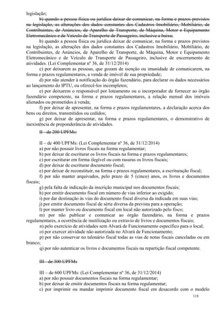 118
legislação;
b) quando a pessoa física ou jurídica deixar de comunicar, na forma e prazos previstos
na legislação, as alterações dos dados constantes dos Cadastros Imobiliário, Mobiliário, de
Contribuintes, de Anúncios, de Aparelho de Transporte, de Máquina, Motor e Equipamento
Eletromecânico e de Veículo de Transporte de Passageiro, inclusive a baixa;
b) quando a pessoa física ou jurídica deixar de comunicar, na forma e prazos previstos
na legislação, as alterações dos dados constantes dos Cadastros Imobiliário, Mobiliário, de
Contribuintes, de Anúncios, de Aparelho de Transporte, de Máquina, Motor e Equipamento
Eletromecânico e de Veículo de Transporte de Passageiro, inclusive de encerramento de
atividades. (Lei Complementar nº 36, de 31/12/2014)
c) por deixarem as pessoas, que gozam de isenção ou imunidade de comunicarem, na
forma e prazos regulamentares, a venda de imóvel de sua propriedade;
d) por não atender à notificação do órgão fazendário, para declarar os dados necessários
ao lançamento do IPTU, ou oferecê-los incompletos;
e) por deixarem o responsável por loteamento ou o incorporador de fornecer ao órgão
fazendário competente, na forma e prazos regulamentares, a relação mensal dos imóveis
alienados ou prometidos à venda;
f) por deixar de apresentar, na forma e prazos regulamentares, a declaração acerca dos
bens ou direitos, transmitidos ou cedidos;
g) por deixar de apresentar, na forma e prazos regulamentares, o demonstrativo de
inexistência de preponderância de atividades.
II - de 200 UPFMs:
II – de 400 UPFMs: (Lei Complementar nº 36, de 31/12/2014)
a) por não possuir livros fiscais na forma regulamentar;
b) por deixar de escriturar os livros fiscais na forma e prazos regulamentares;
c) por escriturar em forma ilegível ou com rasuras os livros fiscais;
d) por deixar de escriturar documento fiscal;
e) por deixar de reconstituir, na forma e prazos regulamentares, a escrituração fiscal;
f) por não manter arquivados, pelo prazo de 5 (cinco) anos, os livros e documentos
fiscais;
g) pela falta de indicação da inscrição municipal nos documentos fiscais;
h) por emitir documento fiscal em número de vias inferior ao exigido;
i) por dar destinação às vias do documento fiscal diversa da indicada em suas vias;
j) por emitir documento fiscal de série diversa da prevista para a operação;
l) por manter livro ou documento fiscal em local não autorizado pelo fisco;
m) por não publicar e comunicar ao órgão fazendário, na forma e prazos
regulamentares, a ocorrência de inutilização ou extravio de livros e documentos fiscais;
n) pelo exercício de atividades sem Alvará de Funcionamento específico para o local;
o) por exercer atividade não autorizada no Alvará de Funcionamento;
p) por não conservar no talonário fiscal todas as vias de notas fiscais canceladas ou em
branco;
q) por não autenticar os livros e documentos fiscais na repartição fiscal competente.
III - de 300 UPFMs
III – de 600 UPFMs: (Lei Complementar nº 36, de 31/12/2014)
a) por não possuir documentos fiscais na forma regulamentar;
b) por deixar de emitir documentos fiscais na forma regulamentar;
c) por imprimir ou mandar imprimir documento fiscal em desacordo com o modelo
 