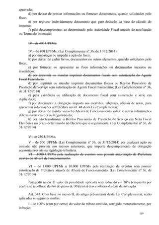 119
aprovado;
d) por deixar de prestar informações ou fornecer documentos, quando solicitados pelo
fisco;
e) por registrar indevidamente documento que gere dedução da base de cálculo do
imposto;
f) pelo descumprimento ao determinado pela Autoridade Fiscal através de notificação
ou Termo de Intimação
IV - de 400 UPFMs:
IV – de 800 UPFMs: (Lei Complementar nº 36, de 31/12/2014)
a) por embaraçar ou impedir a ação do fisco;
b) por deixar de exibir livros, documentos ou outros elementos, quando solicitados pelo
fisco;
c) por fornecer ou apresentar ao fisco informações ou documentos inexatos ou
inverídicos;
d) por imprimir ou mandar imprimir documentos fiscais sem autorização do Agente
Fiscal Fazendário;
d) por imprimir ou mandar imprimir documentos fiscais ou Recibo Provisório de
Prestação de Serviço sem autorização do Agente Fiscal Fazendário; (Lei Complementar nº 36,
de 31/12/2014)
e) pela existência ou utilização de documento fiscal com numeração e série em
duplicidade;
f) por descumprir a obrigação imposta aos escrivães, tabeliães, oficiais de notas, para
apresentar informações à Prefeitura no art. 48 desta Lei Complementar;
g) por deixar de manter visível o Alvará de Funcionamento válido e outras informações
determinadas em Lei ou Regulamento;
h) por não transformar o Recibo Provisório de Prestação de Serviço em Nota Fiscal
Eletrônica no prazo determinado no Decreto que o regulamenta. (Lei Complementar nº 36, de
31/12/2014)
V - de 250 UPFMs,
V – de 500 UPFMs (Lei Complementar nº 36, de 31/12/2014) por qualquer ação ou
omissão não prevista nos incisos anteriores, que importe descumprimento de obrigação
acessória prevista na legislação tributária.
VI – 1000 UPFMs pela realização de eventos sem possuir autorização da Prefeitura
através de Alvará de Funcionamento.
VI – de 1.000 UPFMs a 10.000 UPFMs pela realização de eventos sem possuir
autorização da Prefeitura através de Alvará de Funcionamento. (Lei Complementar nº 36, de
31/12/2014)
Parágrafo único. O valor da penalidade aplicada será reduzido em 50% (cinquenta por
cento), se recolhido dentro do prazo de 30 (trinta) dias contados da data da autuação.
Art. 343. Com base no inciso II, do artigo pré-anterior desta Lei Complementar, serão
aplicadas as seguintes multas:
I - de 100% (cem por cento) do valor do tributo omitido, corrigido monetariamente, por
infração:
 