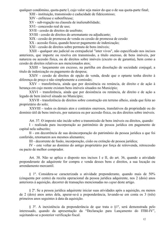 12
qualquer condômino, quota-parte l, cujo valor seja maior do que o de sua quota-parte final;
XIII - instituição, transmissão e caducidade de fideicomisso;
XIV - enfiteuse e subenfiteuse;
XV - sub-rogação na clausula de inalienabilidade;
XVI - concessão real de uso;
XVII - cessão de direitos de usufruto;
XVIII - cessão de direitos do arrematante ou adjudicante;
XIX - cessão de promessa de venda ou cessão de promessa de cessão
XX - acessão física, quando houver pagamento de indenização;
XXI - cessão de direitos sobre permuta de bens imóveis;
XXII - qualquer ato judicial ou extrajudicial "inter vivos", não especificado nos incisos
anteriores, que importe ou resolva em transmissão, a título oneroso, de bens imóveis, por
natureza ou acessão física, ou de direitos sobre imóveis (exceto os de garantia), bem como a
cessão de direitos relativos aos mencionados atos;
XXIII – lançamento em excesso, na partilha em dissolução de sociedade conjugal, a
título de indenização ou pagamento de despesa;
XXIV - cessão de direitos de opção de venda, desde que o optante tenha direito à
diferença de preço e não simplesmente a comissão;
XXV – transferência, ainda que por desistência ou renúncia, de direito e de ação à
herança em cujo monte existam bens imóveis situados no Município;
XXVI – transferência, ainda que por desistência ou renúncia, de direito e de ação a
legado de bem imóvel situado no Município;
XXVII - transferência de direitos sobre construção em terreno alheio, ainda que feita ao
proprietário do solo;
XXVIII – todos os demais atos e contratos onerosos, translativos da propriedade ou do
domínio útil de bens imóveis, por natureza ou por acessão física, ou dos direitos sobre imóveis.
Art. 37. O imposto não incide sobre a transmissão de bens imóveis ou direitos, quando:
I - realizada para incorporação ao patrimônio de pessoa jurídica em pagamento de
capital nela subscrito;
II - em decorrência de sua desincorporação do patrimônio da pessoa jurídica a que foi
conferido, retornarem aos mesmos alienantes;
III - decorrente de fusão, incorporação, cisão ou extinção de pessoa jurídica;
IV - este voltar ao domínio do antigo proprietário por força de retrovenda, retrocessão
ou pacto de melhor comprador.
Art. 38. Não se aplica o disposto nos incisos I e II, do art. 36, quando a atividade
preponderante do adquirente for compra e venda desses bens e direitos, a sua locação ou
arrendamento mercantil.
§ 1º. Considera-se caracterizada a atividade preponderante, quando mais de 50%
(cinquenta por cento) da receita operacional da pessoa jurídica adquirente, nos 2 (dois) anos
anteriores à aquisição, decorrer de transações mencionadas no caput deste artigo.
§ 2º. Se a pessoa jurídica adquirente iniciar suas atividades após a aquisição, ou menos
de 2 (dois) anos antes dela, apurar-se-á a preponderância, levando-se em conta os 3 (três)
primeiros anos seguintes à data da aquisição.
§ 3º. A inexistência da preponderância de que trata o §1º, será demonstrada pelo
interessado, quando da apresentação da “Declaração para Lançamento do ITBI-IV”,
sujeitando-se a posterior verificação fiscal.
 