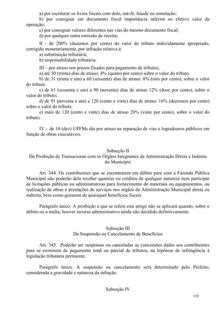 120
a) por escriturar os livros fiscais com dolo, má-fé, fraude ou simulação;
b) por consignar em documento fiscal importância inferior ao efetivo valor da
operação;
c) por consignar valores diferentes nas vias do mesmo documento fiscal;
d) por qualquer outra omissão de receita;
II - de 200% (duzentos por cento) do valor do tributo indevidamente apropriado,
corrigido monetariamente, por infração relativa à:
a) substituição tributária;
b) responsabilidade tributária.
III – por atraso nos prazos fixados para pagamento de tributos;
a) até 30 (trinta) dias de atraso: 4% (quatro por cento) sobre o valor do tributo.
b) de 31 (trinta e um) a 60 (sessenta) dias de atraso: 8% (oito por cento), sobre o valor
do tributo.
c) de 61 (sessenta e um) a 90 (noventa) dias de atraso 12% (doze por cento), sobre o
valor do tributo;
d) de 91 (noventa e um) a 120 (cento e vinte) dias de atraso: 16% (dezesseis por cento)
sobre o valor do tributo.
e) mais de 120 (cento e vinte) dias de atraso 20% (vinte por cento), sobre o valor do
tributo;
IV – de 10 (dez) UPFMs dia por atraso na reparação de vias e logradouros públicos em
função de obras executáveis.
Subseção II
Da Proibição de Transacionar com os Órgãos Integrantes da Administração Direta e Indireta
do Município
Art. 344. Os contribuintes que se encontrarem em débito para com a Fazenda Pública
Municipal não poderão dela receber quantias ou créditos de qualquer natureza nem participar
de licitações públicas ou administrativas para fornecimento de materiais ou equipamentos, ou
realização de obras e prestações de serviços nos órgãos da Administração Municipal direta ou
indireta, bem como gozarem de quaisquer benefícios fiscais.
Parágrafo único. A proibição a que se refere este artigo não se aplicará quando, sobre o
débito ou a multa, houver recurso administrativo ainda não decidido definitivamente.
Subseção III
Da Suspensão ou Cancelamento de Benefícios
Art. 345. Poderão ser suspensas ou canceladas as concessões dadas aos contribuintes
para se eximirem de pagamento total ou parcial de tributos, na hipótese de infringência à
legislação tributária pertinente.
Parágrafo único. A suspensão ou cancelamento será determinado pelo Prefeito,
considerada a gravidade e natureza da infração.
Subseção IV
 
