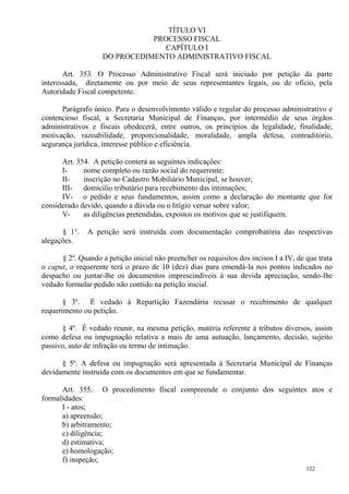 122
TÍTULO VI
PROCESSO FISCAL
CAPÍTULO I
DO PROCEDIMENTO ADMINISTRATIVO FISCAL
Art. 353. O Processo Administrativo Fiscal será iniciado por petição da parte
interessada, diretamente ou por meio de seus representantes legais, ou de ofício, pela
Autoridade Fiscal competente.
Parágrafo único. Para o desenvolvimento válido e regular do processo administrativo e
contencioso fiscal, a Secretaria Municipal de Finanças, por intermédio de seus órgãos
administrativos e fiscais obedecerá, entre outros, os princípios da legalidade, finalidade,
motivação, razoabilidade, proporcionalidade, moralidade, ampla defesa, contraditório,
segurança jurídica, interesse público e eficiência.
Art. 354. A petição conterá as seguintes indicações:
I- nome completo ou razão social do requerente;
II- inscrição no Cadastro Mobiliário Municipal, se houver;
III- domicílio tributário para recebimento das intimações;
IV- o pedido e seus fundamentos, assim como a declaração do montante que for
considerado devido, quando a dúvida ou o litígio versar sobre valor;
V- as diligências pretendidas, expostos os motivos que se justifiquem.
§ 1°. A petição será instruída com documentação comprobatória das respectivas
alegações.
§ 2º. Quando a petição inicial não preencher os requisitos dos incisos I a IV, de que trata
o caput, o requerente terá o prazo de 10 (dez) dias para emendá-la nos pontos indicados no
despacho ou juntar-lhe os documentos imprescindíveis à sua devida apreciação, sendo-lhe
vedado formular pedido não contido na petição inicial.
§ 3º. É vedado à Repartição Fazendária recusar o recebimento de qualquer
requerimento ou petição.
§ 4º. É vedado reunir, na mesma petição, matéria referente à tributos diversos, assim
como defesa ou impugnação relativa a mais de uma autuação, lançamento, decisão, sujeito
passivo, auto de infração ou termo de intimação.
§ 5º. A defesa ou impugnação será apresentada à Secretaria Municipal de Finanças
devidamente instruída com os documentos em que se fundamentar.
Art. 355. O procedimento fiscal compreende o conjunto dos seguintes atos e
formalidades:
I - atos;
a) apreensão;
b) arbitramento;
c) diligência;
d) estimativa;
e) homologação;
f) inspeção;
 