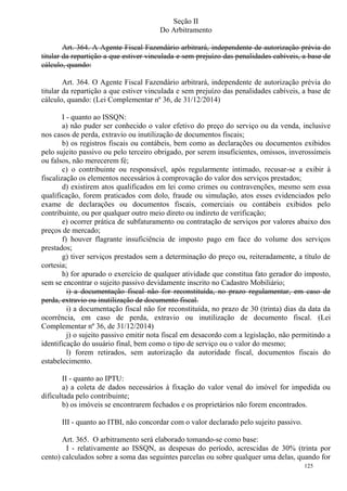 125
Seção II
Do Arbitramento
Art. 364. A Agente Fiscal Fazendário arbitrará, independente de autorização prévia do
titular da repartição a que estiver vinculada e sem prejuízo das penalidades cabíveis, a base de
cálculo, quando:
Art. 364. O Agente Fiscal Fazendário arbitrará, independente de autorização prévia do
titular da repartição a que estiver vinculada e sem prejuízo das penalidades cabíveis, a base de
cálculo, quando: (Lei Complementar nº 36, de 31/12/2014)
I - quanto ao ISSQN:
a) não puder ser conhecido o valor efetivo do preço do serviço ou da venda, inclusive
nos casos de perda, extravio ou inutilização de documentos fiscais;
b) os registros fiscais ou contábeis, bem como as declarações ou documentos exibidos
pelo sujeito passivo ou pelo terceiro obrigado, por serem insuficientes, omissos, inverossímeis
ou falsos, não merecerem fé;
c) o contribuinte ou responsável, após regularmente intimado, recusar-se a exibir à
fiscalização os elementos necessários à comprovação do valor dos serviços prestados;
d) existirem atos qualificados em lei como crimes ou contravenções, mesmo sem essa
qualificação, forem praticados com dolo, fraude ou simulação, atos esses evidenciados pelo
exame de declarações ou documentos fiscais, comerciais ou contábeis exibidos pelo
contribuinte, ou por qualquer outro meio direto ou indireto de verificação;
e) ocorrer prática de subfaturamento ou contratação de serviços por valores abaixo dos
preços de mercado;
f) houver flagrante insuficiência de imposto pago em face do volume dos serviços
prestados;
g) tiver serviços prestados sem a determinação do preço ou, reiteradamente, a título de
cortesia;
h) for apurado o exercício de qualquer atividade que constitua fato gerador do imposto,
sem se encontrar o sujeito passivo devidamente inscrito no Cadastro Mobiliário;
i) a documentação fiscal não for reconstituída, no prazo regulamentar, em caso de
perda, extravio ou inutilização de documento fiscal.
i) a documentação fiscal não for reconstituída, no prazo de 30 (trinta) dias da data da
ocorrência, em caso de perda, extravio ou inutilização de documento fiscal. (Lei
Complementar nº 36, de 31/12/2014)
j) o sujeito passivo emitir nota fiscal em desacordo com a legislação, não permitindo a
identificação do usuário final, bem como o tipo de serviço ou o valor do mesmo;
l) forem retirados, sem autorização da autoridade fiscal, documentos fiscais do
estabelecimento.
II - quanto ao IPTU:
a) a coleta de dados necessários à fixação do valor venal do imóvel for impedida ou
dificultada pelo contribuinte;
b) os imóveis se encontrarem fechados e os proprietários não forem encontrados.
III - quanto ao ITBI, não concordar com o valor declarado pelo sujeito passivo.
Art. 365. O arbitramento será elaborado tomando-se como base:
I - relativamente ao ISSQN, as despesas do período, acrescidas de 30% (trinta por
cento) calculados sobre a soma das seguintes parcelas ou sobre qualquer uma delas, quando for
 
