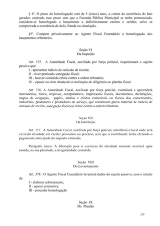 129
§ 4º. O prazo da homologação será de 5 (cinco) anos, a contar da ocorrência do fato
gerador; expirado esse prazo sem que a Fazenda Pública Municipal se tenha pronunciado,
considera-se homologado o lançamento e definitivamente extinto o crédito, salvo se
comprovada a ocorrência de dolo, fraude ou simulação.
§5º. Compete privativamente ao Agente Fiscal Fazendário a homologação dos
lançamentos tributários.
Seção VI
Da Inspeção
Art. 375. A Autoridade Fiscal, auxiliada por força policial, inspecionará o sujeito
passivo que:
I - apresentar indício de omissão de receita;
II – tiver praticado sonegação fiscal;
III - houver cometido crime contra a ordem tributária;
IV - opuser ou criar obstáculo à realização de diligência ou plantão fiscal.
Art. 376. A Autoridade Fiscal, auxiliada por força policial, examinará e apreenderá
mercadorias, livros, arquivos, computadores, impressoras fiscais, documentos, declarações,
mapas de ocupação, papéis, mídias e efeitos comerciais ou fiscais dos comerciantes,
industriais, produtores e prestadores de serviço, que constituam prova material de indício de
omissão de receita, sonegação fiscal ou crime contra a ordem tributária.
Seção VII
Da Interdição
Art. 377. A Autoridade Fiscal, auxiliada por força policial, interditará o local onde será
exercida atividade em caráter provisório ou precário, sem que o contribuinte tenha efetuado o
pagamento antecipado do imposto estimado.
Parágrafo único. A liberação para o exercício da atividade somente ocorrerá após
sanada, na sua plenitude, a irregularidade cometida.
Seção VIII
Do Levantamento
Art. 378. O Agente Fiscal Fazendário levantará dados do sujeito passivo, com o intuito
de:
I - elaborar arbitramento;
II - apurar estimativa;
III - proceder homologação
Seção IX
Do Plantão
 