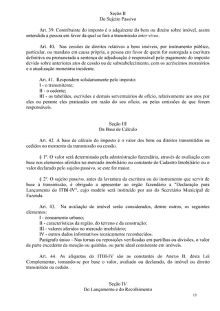 13
Seção II
Do Sujeito Passivo
Art. 39. Contribuinte do imposto é o adquirente do bem ou direito sobre imóvel, assim
entendida a pessoa em favor da qual se fará a transmissão inter vivos.
Art. 40. Nas cessões de direitos relativos a bens imóveis, por instrumento público,
particular, ou mandato em causa própria, a pessoa em favor de quem for outorgada a escritura
definitiva ou pronunciada a sentença de adjudicação é responsável pelo pagamento do imposto
devido sobre anteriores atos de cessão ou de substabelecimento, com os acréscimos moratórios
e a atualização monetária incidente.
Art. 41. Respondem solidariamente pelo imposto:
I - o transmitente;
II - o cedente;
III - os tabeliães, escrivães e demais serventuários de ofício, relativamente aos atos por
eles ou perante eles praticados em razão do seu ofício, ou pelas omissões de que forem
responsáveis.
Seção III
Da Base de Cálculo
Art. 42. A base de cálculo do imposto é o valor dos bens ou direitos transmitidos ou
cedidos no momento da transmissão ou cessão.
§ 1º. O valor será determinado pela administração fazendária, através de avaliação com
base nos elementos aferidos no mercado imobiliário ou constante do Cadastro Imobiliário ou o
valor declarado pelo sujeito passivo, se este for maior.
§ 2º. O sujeito passivo, antes da lavratura da escritura ou do instrumento que servir de
base à transmissão, é obrigado a apresentar ao órgão fazendário a "Declaração para
Lançamento do ITBI-IV", cujo modelo será instituído por ato do Secretário Municipal de
Fazenda.
Art. 43. Na avaliação do imóvel serão considerados, dentre outros, os seguintes
elementos:
I - zoneamento urbano;
II - características da região, do terreno e da construção;
III - valores aferidos no mercado imobiliário;
IV - outros dados informativos tecnicamente reconhecidos.
Parágrafo único - Nas tornas ou reposições verificadas em partilhas ou divisões, o valor
da parte excedente da meação ou quinhão, ou parte ideal consistente em imóveis.
Art. 44. As alíquotas do ITBI-IV são as constantes do Anexo II, desta Lei
Complementar, tomando-se por base o valor, avaliado ou declarado, do imóvel ou direito
transmitido ou cedido.
Seção IV
Do Lançamento e do Recolhimento
 