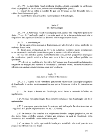 130
Art. 379. A Autoridade Fiscal, mediante plantão, adotará a apuração ou verificação
diária no próprio local da atividade, durante determinado período, quando:
I - houver dúvida sobre a exatidão do que será levantado ou for declarado para os
efeitos dos tributos municipais;
II - o contribuinte estiver sujeito a regime especial de fiscalização.
Seção X
Da Representação
Art. 380. A Autoridade Fiscal ou qualquer pessoa, quando não competente para lavrar
Auto e Termo de Fiscalização, poderá representar contra toda ação ou omissão contrária às
disposições da Legislação Tributária ou de outras leis ou regulamentos fiscais.
Art. 381. A representação:
I - far-se-á em petição assinada e discriminará, em letra legível, o nome, profissão e o
endereço de seu autor;
II - deverá estar acompanhada de provas ou indicará os elementos destas e mencionará
os meios ou as circunstâncias em razão das quais se tornou conhecida a infração;
III - não será admitida quando o autor tenha sido sócio, diretor, preposto ou empregado
do contribuinte, quando relativa a fatos anteriores à data em que tenham perdido essa
qualidade;
IV - deverá ser recebida pelo Secretário de Finanças, que determinará imediatamente a
diligência ou inspeção para verificar a veracidade e, conforme couber, intimará ou autuará o
infrator ou a arquivará se demonstrada a sua improcedência.
Seção IV
Dos Autos e Termos de Fiscalização
Art. 382. O Agente Fiscal Fazendário que presidir ou proceder a quaisquer diligências
de fiscalização lavrará os termos necessários para que se documente o início do procedimento
fiscal.
§ 1º . Os Autos e Termos de Fiscalização terão forma e conteúdo definidos em
regulamento.
§ 2º . O prazo para apresentação de documentos solicitados pela fiscalização será de 15
(quinze) dias.
§ 2º. O prazo para apresentação de documentos solicitados pela fiscalização será de até
15 (quinze) dias. (Lei Complementar nº 36, de 31/12/2014)
§ 3°. Os termos a que se refere este artigo serão lavrados, sempre que possível, em um
dos livros fiscais exibidos, quando lavrados em separado, se dará ao fiscalizado cópia
autenticada pela autoridade, contra recibo no original.
§ 4º. A recusa do recibo, que será declarada pela autoridade, não trará proveito nem
prejuízo ao infrator ou à ação fiscal.
 