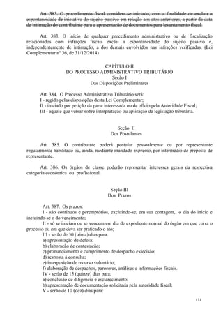 131
Art. 383. O procedimento fiscal considera-se iniciado, com a finalidade de excluir a
espontaneidade de iniciativa do sujeito passivo em relação aos atos anteriores, a partir da data
de intimação do contribuinte para a apresentação de documentos para levantamento fiscal.
Art. 383. O início de qualquer procedimento administrativo ou de fiscalização
relacionados com infrações fiscais exclui a espontaneidade do sujeito passivo e,
independentemente de intimação, a dos demais envolvidos nas infrações verificadas. (Lei
Complementar nº 36, de 31/12/2014)
CAPÍTULO II
DO PROCESSO ADMINISTRATIVO TRIBUTÁRIO
Seção I
Das Disposições Preliminares
Art. 384. O Processo Administrativo Tributário será:
I - regido pelas disposições desta Lei Complementar;
II - iniciado por petição da parte interessada ou de ofício pela Autoridade Fiscal;
III - aquele que versar sobre interpretação ou aplicação de legislação tributária.
Seção II
Dos Postulantes
Art. 385. O contribuinte poderá postular pessoalmente ou por representante
regularmente habilitado ou, ainda, mediante mandado expresso, por intermédio de preposto de
representante.
Art. 386. Os órgãos de classe poderão representar interesses gerais da respectiva
categoria econômica ou profissional.
Seção III
Dos Prazos
Art. 387. Os prazos:
I - são contínuos e peremptórios, excluindo-se, em sua contagem, o dia do início e
incluindo-se o do vencimento;
II - só se iniciam ou se vencem em dia de expediente normal do órgão em que corra o
processo ou em que deva ser praticado o ato;
III - serão de 30 (trinta) dias para:
a) apresentação de defesa;
b) elaboração de contestação;
c) pronunciamento e cumprimento de despacho e decisão;
d) resposta à consulta;
e) interposição de recurso voluntário;
f) elaboração de despachos, pareceres, análises e informações fiscais.
IV - serão de 15 (quinze) dias para:
a) conclusão de diligência e esclarecimento;
b) apresentação de documentação solicitada pela autoridade fiscal;
V - serão de 10 (dez) dias para:
 