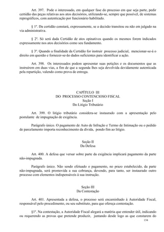 134
Art. 397. Pode o interessado, em qualquer fase do processo em que seja parte, pedir
certidão das peças relativas aos atos decisórios, utilizando-se, sempre que possível, de sistemas
reprográficos, com autenticação por funcionário habilitado.
§ 1º. Da certidão constará, expressamente, se a decisão transitou ou não em julgado na
via administrativa.
§ 2º. Só será dada Certidão de atos opinativos quando os mesmos forem indicados
expressamente nos atos decisórios como seu fundamento.
§ 3º. Quando a finalidade da Certidão for instruir processo judicial, mencionar-se-á o
direito em questão e fornecer-se-ão dados suficientes para identificar a ação.
Art. 398. Os interessados podem apresentar suas petições e os documentos que as
instruírem em duas vias, a fim de que a segunda lhes seja devolvida devidamente autenticada
pela repartição, valendo como prova de entrega.
CAPÍTULO III
DO PROCESSO CONTENCIOSO FISCAL
Seção I
Do Litígio Tributário
Art. 399. O litígio tributário considera-se instaurado com a apresentação pelo
postulante de impugnação de exigência.
Parágrafo único. O pagamento de Auto de Infração e Termo de Intimação ou o pedido
de parcelamento importa reconhecimento da dívida, pondo fim ao litígio.
Seção II
Da Defesa
Art. 400. A defesa que versar sobre parte da exigência implicará pagamento da parte
não-impugnada.
Parágrafo único. Não sendo efetuado o pagamento, no prazo estabelecido, da parte
não-impugnada, será promovida a sua cobrança, devendo, para tanto, ser instaurado outro
processo com elementos indispensáveis à sua instrução.
Seção III
Da Contestação
Art. 401. Apresentada a defesa, o processo será encaminhado à Autoridade Fiscal,
responsável pelo procedimento, ou seu substituto, para que ofereça contestação.
§1º. Na contestação, a Autoridade Fiscal alegará a matéria que entender útil, indicando
ou requerendo as provas que pretende produzir, juntando desde logo as que constarem do
 