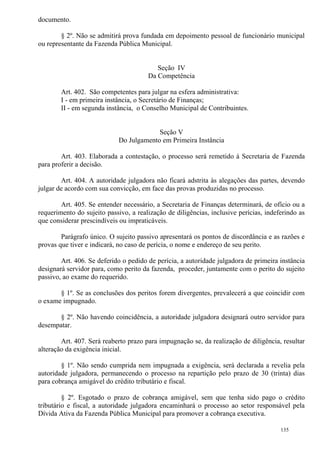 135
documento.
§ 2º. Não se admitirá prova fundada em depoimento pessoal de funcionário municipal
ou representante da Fazenda Pública Municipal.
Seção IV
Da Competência
Art. 402. São competentes para julgar na esfera administrativa:
I - em primeira instância, o Secretário de Finanças;
II - em segunda instância, o Conselho Municipal de Contribuintes.
Seção V
Do Julgamento em Primeira Instância
Art. 403. Elaborada a contestação, o processo será remetido à Secretaria de Fazenda
para proferir a decisão.
Art. 404. A autoridade julgadora não ficará adstrita às alegações das partes, devendo
julgar de acordo com sua convicção, em face das provas produzidas no processo.
Art. 405. Se entender necessário, a Secretaria de Finanças determinará, de ofício ou a
requerimento do sujeito passivo, a realização de diligências, inclusive perícias, indeferindo as
que considerar prescindíveis ou impraticáveis.
Parágrafo único. O sujeito passivo apresentará os pontos de discordância e as razões e
provas que tiver e indicará, no caso de perícia, o nome e endereço de seu perito.
Art. 406. Se deferido o pedido de perícia, a autoridade julgadora de primeira instância
designará servidor para, como perito da fazenda, proceder, juntamente com o perito do sujeito
passivo, ao exame do requerido.
§ 1º. Se as conclusões dos peritos forem divergentes, prevalecerá a que coincidir com
o exame impugnado.
§ 2º. Não havendo coincidência, a autoridade julgadora designará outro servidor para
desempatar.
Art. 407. Será reaberto prazo para impugnação se, da realização de diligência, resultar
alteração da exigência inicial.
§ 1º. Não sendo cumprida nem impugnada a exigência, será declarada a revelia pela
autoridade julgadora, permanecendo o processo na repartição pelo prazo de 30 (trinta) dias
para cobrança amigável do crédito tributário e fiscal.
§ 2º. Esgotado o prazo de cobrança amigável, sem que tenha sido pago o crédito
tributário e fiscal, a autoridade julgadora encaminhará o processo ao setor responsável pela
Dívida Ativa da Fazenda Pública Municipal para promover a cobrança executiva.
 