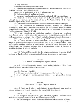 136
Art. 408. A decisão:
I - será redigida com simplicidade e clareza;
II - conterá relatório que mencionará os elementos e Atos informadores, introdutórios
e probatórios do processo de forma resumida;
III - arrolará os fundamentos de fato e de direito da decisão;
IV - indicará os dispositivos legais aplicados;
V - apresentará o total do débito, discriminando o tributo devido e as penalidades;
VI - concluirá pela procedência ou improcedência do Auto de Infração e Termo de
Intimação ou da reclamação contra lançamento ou de Ato Administrativo dele decorrente,
definindo expressamente os seus efeitos;
VII - será comunicada ao contribuinte mediante lavratura de Termo de Intimação;
VII - será comunicada ao contribuinte mediante Intimação do contribuinte
pessoalmente, por via postal com aviso de recebimento, por meio eletrônico conforme disposto
em Regulamento próprio, ou por edital publicado em órgão oficial, esgotados os demais meios.
(Lei Complementar nº 36, de 31/12/2014)
VII - será comunicada ao contribuinte mediante Intimação do contribuinte
pessoalmente, por via postal com aviso de recebimento, por meio eletrônico conforme disposto
em Regulamento próprio, ou por edital publicado em órgão oficial, esgotados os demais meios.
VIII - de primeira instância não está sujeita a pedido de reconsideração;
IX - não sendo proferida, no prazo estabelecido, nem convertido o julgamento em
diligência, poderá a parte interpor recurso voluntário como se fora julgado procedente o Auto
de Infração e Termo de Intimação ou improcedente a reclamação contra lançamento ou Ato
Administrativo dele decorrente, cessando, com a interposição do recurso, a jurisdição da
autoridade julgadora de primeira instância.
Art. 409. As inexatidões materiais devidas a lapso manifesto ou os erros de cálculo
existentes na decisão poderão ser corrigidos de ofício ou a requerimento do interessado.
Seção VI
Do Recurso Voluntário para a Segunda Instância
Art. 410. Da decisão de primeira instância contrária ao sujeito passivo, caberá recurso
voluntário para o Conselho Municipal de Contribuintes.
Art. 411. O recurso voluntário:
I - será interposto no órgão que julgou o processo em primeira instância;
II - poderá conter prova documental, quando contrária ou não apresentada na primeira
instância;
Seção VII
Do Recurso de Ofício para a Segunda Instância
Art. 412. Da decisão de primeira instância favorável, no todo ou em parte, ao sujeito
passivo, caberá recurso de ofício para o Conselho Municipal de Contribuintes.
Art. 413. O recurso de ofício:
I - será interposto, obrigatoriamente, pela autoridade julgadora, mediante simples
despacho de encaminhamento, no ato da decisão de primeira instância;
II - não sendo interposto, deverá o Conselho Municipal de Contribuintes requisitar o
 