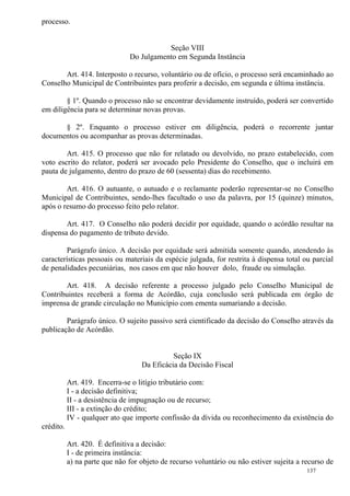 137
processo.
Seção VIII
Do Julgamento em Segunda Instância
Art. 414. Interposto o recurso, voluntário ou de ofício, o processo será encaminhado ao
Conselho Municipal de Contribuintes para proferir a decisão, em segunda e última instância.
§ 1º. Quando o processo não se encontrar devidamente instruído, poderá ser convertido
em diligência para se determinar novas provas.
§ 2º. Enquanto o processo estiver em diligência, poderá o recorrente juntar
documentos ou acompanhar as provas determinadas.
Art. 415. O processo que não for relatado ou devolvido, no prazo estabelecido, com
voto escrito do relator, poderá ser avocado pelo Presidente do Conselho, que o incluirá em
pauta de julgamento, dentro do prazo de 60 (sessenta) dias do recebimento.
Art. 416. O autuante, o autuado e o reclamante poderão representar-se no Conselho
Municipal de Contribuintes, sendo-lhes facultado o uso da palavra, por 15 (quinze) minutos,
após o resumo do processo feito pelo relator.
Art. 417. O Conselho não poderá decidir por equidade, quando o acórdão resultar na
dispensa do pagamento de tributo devido.
Parágrafo único. A decisão por equidade será admitida somente quando, atendendo às
características pessoais ou materiais da espécie julgada, for restrita à dispensa total ou parcial
de penalidades pecuniárias, nos casos em que não houver dolo, fraude ou simulação.
Art. 418. A decisão referente a processo julgado pelo Conselho Municipal de
Contribuintes receberá a forma de Acórdão, cuja conclusão será publicada em órgão de
imprensa de grande circulação no Município com ementa sumariando a decisão.
Parágrafo único. O sujeito passivo será cientificado da decisão do Conselho através da
publicação de Acórdão.
Seção IX
Da Eficácia da Decisão Fiscal
Art. 419. Encerra-se o litígio tributário com:
I - a decisão definitiva;
II - a desistência de impugnação ou de recurso;
III - a extinção do crédito;
IV - qualquer ato que importe confissão da dívida ou reconhecimento da existência do
crédito.
Art. 420. É definitiva a decisão:
I - de primeira instância:
a) na parte que não for objeto de recurso voluntário ou não estiver sujeita a recurso de
 