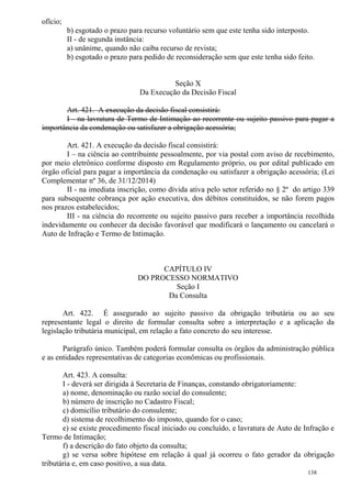 138
ofício;
b) esgotado o prazo para recurso voluntário sem que este tenha sido interposto.
II - de segunda instância:
a) unânime, quando não caiba recurso de revista;
b) esgotado o prazo para pedido de reconsideração sem que este tenha sido feito.
Seção X
Da Execução da Decisão Fiscal
Art. 421. A execução da decisão fiscal consistirá:
I - na lavratura de Termo de Intimação ao recorrente ou sujeito passivo para pagar a
importância da condenação ou satisfazer a obrigação acessória;
Art. 421. A execução da decisão fiscal consistirá:
I – na ciência ao contribuinte pessoalmente, por via postal com aviso de recebimento,
por meio eletrônico conforme disposto em Regulamento próprio, ou por edital publicado em
órgão oficial para pagar a importância da condenação ou satisfazer a obrigação acessória; (Lei
Complementar nº 36, de 31/12/2014)
II - na imediata inscrição, como dívida ativa pelo setor referido no § 2º do artigo 339
para subsequente cobrança por ação executiva, dos débitos constituídos, se não forem pagos
nos prazos estabelecidos;
III - na ciência do recorrente ou sujeito passivo para receber a importância recolhida
indevidamente ou conhecer da decisão favorável que modificará o lançamento ou cancelará o
Auto de Infração e Termo de Intimação.
CAPÍTULO IV
DO PROCESSO NORMATIVO
Seção I
Da Consulta
Art. 422. É assegurado ao sujeito passivo da obrigação tributária ou ao seu
representante legal o direito de formular consulta sobre a interpretação e a aplicação da
legislação tributária municipal, em relação a fato concreto do seu interesse.
Parágrafo único. Também poderá formular consulta os órgãos da administração pública
e as entidades representativas de categorias econômicas ou profissionais.
Art. 423. A consulta:
I - deverá ser dirigida à Secretaria de Finanças, constando obrigatoriamente:
a) nome, denominação ou razão social do consulente;
b) número de inscrição no Cadastro Fiscal;
c) domicílio tributário do consulente;
d) sistema de recolhimento do imposto, quando for o caso;
e) se existe procedimento fiscal iniciado ou concluído, e lavratura de Auto de Infração e
Termo de Intimação;
f) a descrição do fato objeto da consulta;
g) se versa sobre hipótese em relação à qual já ocorreu o fato gerador da obrigação
tributária e, em caso positivo, a sua data.
 