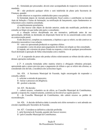 139
II - formulada por procurador, deverá estar acompanhada do respectivo instrumento de
mandado.
III - não produzirá qualquer efeito e será indeferida de plano pela Secretaria de
Finanças, quando:
a) não observar os requisitos estabelecidos para a sua petição;
b) formulada depois de iniciado procedimento fiscal contra o contribuinte ou lavrado
Auto de Infração e Termo de Intimação, ou notificação de lançamento, cujos fundamentos se
relacionem com a matéria consultada;
c) manifestamente protelatória;
d) o fato houver sido objeto de decisão anterior, ainda não modificado, proferida em
consulta ou litígio em que tenha sido parte o consultante;
e) a situação estiver disciplinada em ato normativo, publicado antes de sua
apresentação, definida ou declarada em disposição literal de lei ou caracterizada como crime
ou contravenção penal;
f) não descrever, completa ou exatamente, a hipótese a que se referir, ou não contiver os
elementos necessários à sua solução.
IV - uma vez apresentada produzirá os seguintes efeitos:
a) suspende o curso do prazo para pagamento do tributo em relação ao fato consultado;
b) impede, até o término do prazo fixado na resposta, o início de qualquer procedimento
fiscal destinado à apuração de faltas relacionadas com a matéria.
§ 1º. A suspensão do prazo não produz efeitos relativamente ao tributo devido sobre as
demais operações realizadas.
§ 2º. A consulta formulada sobre matéria relativa à obrigação tributária principal,
apresentada após o prazo previsto para o pagamento do tributo a que se referir não elimina, se
considerado este devido, a incidência dos acréscimos legais.
Art. 424. A Secretaria Municipal de Fazenda, órgão encarregado de responder a
consulta, caberá:
I - solicitar a emissão de pareceres;
II - baixar o processo em diligência;
III - proferir a decisão.
Art. 425. Da decisão:
I - caberá recurso, voluntário ou de ofício, ao Conselho Municipal de Contribuintes,
quando a resposta for, respectivamente, contrária ou favorável ao sujeito passivo;
II - do Conselho Municipal de Contribuintes, não caberá recurso ou pedido de
reconsideração.
Art. 426. A decisão definitiva dada à consulta terá efeito normativo e será adotada em
circular expedida pelo Secretário de Fazenda.
Art. 427. Considera-se definitiva a decisão proferida:
I - pela Secretaria de Fazenda, quando não houver recurso;
II - pelo Conselho Municipal de Contribuintes.
Seção II
Do Procedimento Normativo
 