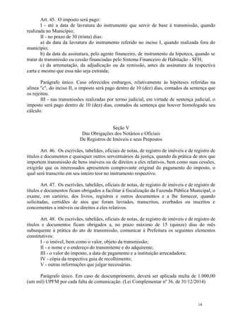 14
Art. 45. O imposto será pago:
I - até a data de lavratura do instrumento que servir de base à transmissão, quando
realizada no Município;
II - no prazo de 30 (trinta) dias:
a) da data da lavratura do instrumento referido no inciso I, quando realizada fora do
município;
b) da data da assinatura, pelo agente financeiro, de instrumento da hipoteca, quando se
tratar de transmissão ou cessão financiadas pelo Sistema Financeiro de Habitação - SFH;
c) da arrematação, da adjudicação ou da remissão, antes da assinatura da respectiva
carta e mesmo que essa não seja extraída;
Parágrafo único. Caso oferecidos embargos, relativamente às hipóteses referidas na
alínea "c", do inciso II, o imposto será pago dentro de 10 (dez) dias, contados da sentença que
os rejeitou.
III - nas transmissões realizadas por termo judicial, em virtude de sentença judicial, o
imposto será pago dentro de 10 (dez) dias, contados da sentença que houver homologado seu
cálculo.
Seção V
Das Obrigações dos Notários e Oficiais
De Registros de Imóveis e seus Prepostos
Art. 46. Os escrivães, tabeliães, oficiais de notas, de registro de imóveis e de registro de
títulos e documentos e quaisquer outros serventuários da justiça, quando da prática de atos que
importem transmissão de bens imóveis ou de direitos a eles relativos, bem como suas cessões,
exigirão que os interessados apresentem comprovante original do pagamento do imposto, o
qual será transcrito em seu inteiro teor no instrumento respectivo.
Art. 47. Os escrivães, tabeliães, oficiais de notas, de registro de imóveis e de registro de
títulos e documentos ficam obrigados a facilitar à fiscalização da Fazenda Pública Municipal, o
exame, em cartório, dos livros, registros e outros documentos e a lhe fornecer, quando
solicitadas, certidões de atos que foram lavrados, transcritos, averbados ou inscritos e
concernentes a imóveis ou direitos a eles relativos.
Art. 48. Os escrivães, tabeliães, oficiais de notas, de registro de imóveis e de registro de
títulos e documentos ficam obrigados a, no prazo máximo de 15 (quinze) dias do mês
subsequente à prática do ato de transmissão, comunicar à Prefeitura os seguintes elementos
constitutivos:
I - o imóvel, bem como o valor, objeto da transmissão;
II - o nome e o endereço do transmitente e do adquirente;
III - o valor do imposto, a data de pagamento e a instituição arrecadadora;
IV - cópia da respectiva guia de recolhimento;
V - outras informações que julgar necessárias.
Parágrafo único. Em caso de descumprimento, deverá ser aplicada multa de 1.000,00
(um mil) UPFM por cada falta de comunicação. (Lei Complementar nº 36, de 31/12/2014)
 