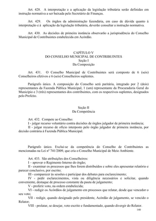 140
Art. 428. A interpretação e a aplicação da legislação tributária serão definidas em
instrução normativa a ser baixada pelo Secretário de Finanças.
Art. 429. Os órgãos da administração fazendária, em caso de dúvida quanto à
interpretação e à aplicação da legislação tributária, deverão consultar a instrução normativa.
Art. 430. As decisões de primeira instância observarão a jurisprudência do Conselho
Municipal de Contribuintes estabelecida em Acórdão.
CAPÍTULO V
DO CONSELHO MUNICIPAL DE CONTRIBUINTES
Seção I
Da Composição
Art. 431. O Conselho Municipal de Contribuintes será composto de 6 (seis)
Conselheiros efetivos e 6 (seis) Conselheiros suplentes.
Parágrafo único. A composição do Conselho será paritária, integrado por 2 (dois)
representantes da Fazenda Pública Municipal, 1 (um) representante da Procuradoria Geral do
Município e 3 (três) representantes dos contribuintes, com os respectivos suplentes, designados
pelo Prefeito.
Seção II
Da Competência
Art. 432. Compete ao Conselho:
I - julgar recurso voluntário contra decisões de órgãos julgador de primeira instância;
II - julgar recurso de ofício interposto pelo órgão julgador de primeira instância, por
decisão contrária à Fazenda Pública Municipal.
Parágrafo único. Exclui-se da competência do Conselho de Contribuintes as
mencionadas na Lei nº 741/2009, que cria o Conselho Municipal de Meio Ambiente.
Art. 433. São atribuições dos Conselheiros:
I – aprovar o Regimento Interno do órgão;
II - examinar os processos que lhes forem distribuídos e sobre eles apresentar relatório e
parecer conclusivo, por escrito;
III - comparecer às sessões e participar dos debates para esclarecimento;
IV - pedir esclarecimentos, vista ou diligência necessários e solicitar, quando
conveniente, destaque de processo constante da pauta de julgamento;
V - proferir voto, na ordem estabelecida;
VI - redigir os Acórdãos de julgamento em processos que relatar, desde que vencedor o
seu voto;
VII - redigir, quando designado pelo presidente, Acórdão de julgamento, se vencido o
Relator;
VIII - prolatar, se desejar, voto escrito e fundamentado, quando divergir do Relator.
 