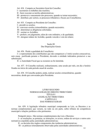 141
Art. 434. Compete ao Secretário Geral do Conselho:
I - secretariar os trabalhos das reuniões;
II - fazer executar as tarefas administrativas;
III - promover o saneamento dos processos, quando se tornar necessário;
IV - distribuir, por sorteio, os processos tributários e fiscais aos Conselheiros.
Art. 435. Compete ao Presidente do Conselho:
I - presidir as sessões;
II - convocar sessões extraordinárias, quando necessário;
III - determinar as diligências solicitadas;
IV - assinar os Acórdãos;
V - proferir, em julgamento, além do voto ordinário, o de qualidade;
VI - designar redator de Acórdão, quando vencido o voto do relator;
Seção III
Das Disposições Gerais
Art. 436. Perde a qualidade de Conselheiro:
I - o representante dos contribuintes que não comparecer a 3 (três) sessões consecutivas,
sem causa justificada perante o Presidente, devendo a entidade indicadora promover a sua
substituição;
II - a Autoridade Fiscal que se exonerar ou for demitida.
Art. 437. O Conselho realizará, ordinariamente, uma sessão por mês, em dia e horário
fixados no início de cada período anual de sessões.
Art. 438. O Conselho poderá, ainda, realizar sessões extraordinárias, quando
necessárias, desde que convocadas pelo Presidente.
LIVRO SEGUNDO
NORMAS GERAIS DE DIREITO TRIBUTÁRIO
TÍTULO I
LEGISLAÇÃO TRIBUTÁRIA
CAPÍTULO I
DAS NORMAS GERAIS
Art. 439. A legislação tributária municipal compreende as Leis, os Decretos e as
normas complementares que versem, no todo ou em parte, sobre tributos de competência
municipal e relações jurídicas a eles pertinentes.
Parágrafo único.- São normas complementares das Leis e Decretos:
I - as resoluções, as portarias, as instruções, os avisos, ordens de serviços e outros atos
normativos expedidos pelas autoridades administrativas;
II - as decisões dos órgãos componentes das instâncias administrativas;
III - as práticas reiteradamente observadas pelas autoridades administrativas;
 