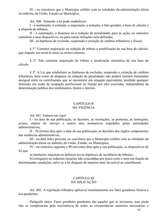142
IV - os convênios que o Município celebre com as entidades da administração direta
ou indireta, da União, Estado ou Municípios.
Art. 440. Somente a lei pode estabelecer:
I - a instituição, a extinção, a majoração, a redução, o fato gerador, a base de cálculo e
a alíquota de tributos;
II - a cominação, a dispensa ou a redução de penalidades para as ações ou omissões
contrárias a seus dispositivos, ou para outras infrações nela definidas;
III - as hipóteses de exclusão, suspensão e extinção de créditos tributários e fiscais.
§ 1º. Constitui majoração ou redução de tributo a modificação de sua base de cálculo,
que importe em torná-lo mais ou menos oneroso.
§ 2º. Não constitui majoração de tributo a atualização monetária de sua base de
cálculo.
§ 3º. A Lei que estabelecer as hipóteses de exclusão, suspensão e extinção de créditos
tributários, bem como de dispensa ou redução de penalidades não poderá instituir tratamento
desigual entre os contribuintes que se encontrem em situação equivalente, proibida qualquer
distinção em razão de ocupação profissional ou função por eles exercidas, independente da
denominação jurídica dos rendimentos, títulos e direitos.
CAPÍTULO II
DA VIGÊNCIA
Art. 441 Entram em vigor:
I - na data da sua publicação, os decretos, as resoluções, as portarias, as instruções,
avisos, ordens de serviço e outros atos normativos expedidos pelas autoridades
administrativas;
II - 30 (trinta) dias após a data da sua publicação, as decisões dos órgãos componentes
das instâncias administrativas;
III - na data neles prevista, os convênios que o Município celebre com as entidades da
administração direta ou indireta, da União, Estado, ou Municípios;
IV - no exercício seguinte e 90 (noventa) dias após a sua publicação, os dispositivos de
lei que:
a) instituem, majorem ou definem novas hipóteses de incidência de tributos;
b) extinguem ou reduzem isenções não concedidas por prazo certo e nem em função de
determinadas condições, salvo se a lei dispuser de maneira mais favorável ao contribuinte.
CAPÍTULO III
DA APLICAÇÃO
Art. 442. A legislação tributária aplica-se imediatamente aos fatos geradores futuros e
aos pendentes.
Parágrafo único. Fatos geradores pendentes são aqueles que se iniciaram, mas ainda
não se completaram pela inexistência de todas as circunstâncias materiais necessárias e
 
