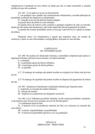 143
indispensáveis à produção de seus efeitos ou desde que não se tenha constituído a situação
jurídica em que eles assentam.
Art. 443. A Lei aplica-se ao ato ou fato pretérito:
I - em qualquer caso, quando seja expressamente interpretativa, excluída aplicação de
penalidade à infração dos dispositivos interpretados;
II - tratando-se de ato não definitivamente julgado:
a) quando deixe de defini-lo como infração;
b) quando deixe de tratá-lo como contrário a qualquer exigência de ação ou omissão,
desde que não tenha sido fraudulento e não tenha implicado falta de pagamento de tributo;
c) quando lhe comine penalidade menos severa que a prevista na lei vigente ao tempo
do tributo.
Parágrafo único. Lei interpretativa é aquela que interpreta outra, no sentido de
esclarecer e suprir as suas obscuridades e ambiguidades, aclarando as suas dúvidas.
CAPÍTULO IV
DA INTERPRETAÇÃO
Art. 444. Na ausência de disposição expressa, a autoridade competente para aplicar a
legislação tributária utilizará sucessivamente, na ordem indicada:
I - a analogia;
II - os princípios gerais de direito tributário;
III - os princípios gerais de direito público;
IV - a equidade.
§ 1º. O emprego da analogia não poderá resultar na exigência de tributo não previsto
em lei.
§ 2º. O emprego da equidade não poderá resultar na dispensa do pagamento de tributo
devido.
Art. 445. Interpreta-se literalmente a legislação tributária que disponha sobre:
I - suspensão ou exclusão do crédito tributário;
II - outorga de isenção;
III - dispensa do cumprimento de obrigações acessórias.
Art. 446. A Lei Tributária que define infrações, ou lhe comina penalidades, interpreta-
se da maneira mais favorável ao acusado, em caso de dúvida quanto:
I- à capitulação legal do fato;
II - à natureza ou às circunstâncias materiais do fato, ou à natureza ou extensão dos
seus efeitos;
III - à autoria, imputabilidade, ou punibilidade;
IV - à natureza da penalidade aplicável, ou à sua graduação.
TÍTULO II
OBRIGAÇÃO TRIBUTÁRIA
 
