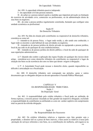 146
Da Capacidade Tributária
Art. 458. A capacidade tributária passiva independe:
I - da capacidade civil das pessoas naturais;
II - de achar-se a pessoa natural sujeita a medidas que importem privação ou limitação
do exercício de atividades civis, comerciais ou profissionais, ou da administração direta de
seus bens ou negócios;
III - de estar a pessoa jurídica regularmente constituída, bastando que configure uma
unidade econômica ou profissional.
Seção IV
Do Domicílio Tributário
Art. 459. Na falta de eleição pelo contribuinte ou responsável de domicílio tributário,
considera-se como tal:
I - tratando-se de pessoa física, o lugar onde reside, e, não sendo este conhecido, o
lugar onde se encontre a sede habitual de suas atividades ou negócios;
II - tratando-se de pessoa jurídica de direito privado ou equiparada a pessoa jurídica,
local de sua sede ou de quaisquer de seus estabelecimentos;
III – tratando-se de pessoa jurídica de direito público, o local da sede de quaisquer de
suas repartições administrativas.
§ 1º. Quando não couber a aplicação das regras fixadas em qualquer dos incisos deste
artigo, considerar-se-á como domicílio tributário do contribuinte ou responsável o lugar da
situação dos bens ou da ocorrência dos atos ou fatos que deram origem à obrigação.
§ 2º. A Autoridade Fiscal pode recusar o domicílio eleito, quando impossibilite ou
dificulte a arrecadação ou a fiscalização.
Art. 460. O domicílio tributário será consignado nas petições, guias e outros
documentos que os obrigados dirijam ou devam apresentar à Fazenda Pública Municipal.
CAPÍTULO V
DA RESPONSABILIDADE TRIBUTÁRIA
Seção I
Da Disposição Geral
Art. 461. A responsabilidade pelo crédito tributário e fiscal pode ser atribuída, de
forma expressa, a terceira pessoa vinculada ao fato gerador da respectiva obrigação, excluindo
a responsabilidade do contribuinte ou atribuindo-a a este em caráter supletivo do cumprimento
total ou parcial da referida obrigação.
Seção II
Da Responsabilidade dos Sucessores
Art. 462. Os créditos tributários relativos a impostos cujo fato gerador seja a
propriedade, o domínio útil ou a posse de bens imóveis, e bem assim os relativos à taxas pela
prestação de serviços referentes a tais bens, ou a contribuições de melhoria, sub-rogam-se na
 