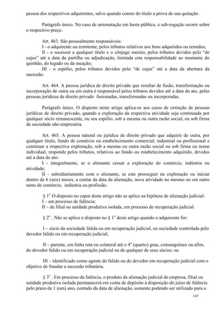 147
pessoa dos respectivos adquirentes, salvo quando conste do título a prova de sua quitação.
Parágrafo único. No caso de arrematação em hasta pública, a sub-rogação ocorre sobre
o respectivo preço.
Art. 463. São pessoalmente responsáveis:
I - o adquirente ou remitente, pelos tributos relativos aos bens adquiridos ou remidos;
II - o sucessor a qualquer título e o cônjuge meeiro, pelos tributos devidos pelo “de
cujus” até a data da partilha ou adjudicação, limitada esta responsabilidade ao montante do
quinhão, do legado ou da meação;
III - o espólio, pelos tributos devidos pelo “de cujus” até a data da abertura da
sucessão.
Art. 464. A pessoa jurídica de direito privado que resultar de fusão, transformação ou
incorporação de outra ou em outra é responsável pelos tributos devidos até a data do ato, pelas
pessoas jurídicas de direito privado fusionadas, transformadas ou incorporadas.
Parágrafo único. O disposto neste artigo aplica-se aos casos de extinção de pessoas
jurídicas de direito privado, quando a exploração da respectiva atividade seja continuada por
qualquer sócio remanescente, ou seu espólio, sob a mesma ou outra razão social, ou sob firma
de sociedade não empresária.
Art. 465. A pessoa natural ou jurídica de direito privado que adquirir de outra, por
qualquer título, fundo de comércio ou estabelecimento comercial, industrial ou profissional e
continuar a respectiva exploração, sob a mesma ou outra razão social ou sob firma ou nome
individual, responde pelos tributos, relativos ao fundo ou estabelecimento adquirido, devidos
até a data do ato:
I - integralmente, se o alienante cessar a exploração do comércio, indústria ou
atividade;
II - subsidiariamente com o alienante, se este prosseguir na exploração ou iniciar
dentro de 6 (seis) meses, a contar da data da alienação, nova atividade no mesmo ou em outro
ramo de comércio, indústria ou profissão.
§ 1o
O disposto no caput deste artigo não se aplica na hipótese de alienação judicial:
I – em processo de falência;
II – de filial ou unidade produtiva isolada, em processo de recuperação judicial.
§ 2o
. Não se aplica o disposto no § 1o
deste artigo quando o adquirente for:
I – sócio da sociedade falida ou em recuperação judicial, ou sociedade controlada pelo
devedor falido ou em recuperação judicial;
II – parente, em linha reta ou colateral até o 4o
(quarto) grau, consanguíneo ou afim,
do devedor falido ou em recuperação judicial ou de qualquer de seus sócios; ou
III – identificado como agente do falido ou do devedor em recuperação judicial com o
objetivo de fraudar a sucessão tributária.
§ 3o
. Em processo da falência, o produto da alienação judicial de empresa, filial ou
unidade produtiva isolada permanecerá em conta de depósito à disposição do juízo de falência
pelo prazo de 1 (um) ano, contado da data de alienação, somente podendo ser utilizado para o
 