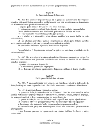 148
pagamento de créditos extraconcursais ou de créditos que preferem ao tributário.
Seção III
Da Responsabilidade de Terceiros
Art. 466. Nos casos de impossibilidade de exigência do cumprimento da obrigação
principal pelo contribuinte, respondem solidariamente com este nos atos em que intervierem
ou pelas omissões de que forem responsáveis:
I - os pais, pelos tributos devidos por seus filhos menores;
II - os tutores e curadores, pelos tributos devidos por seus tutelados ou curatelados;
III - os administradores de bens de terceiros, pelos tributos devidos por estes;
IV - o inventariante, pelos tributos devidos pelo espólio;
V - o síndico e o comissário, pelos tributos devidos pela massa falida ou pelo
concordatário;
VI - os tabeliães, escrivães e demais serventuários de ofício, pelos tributos devidos
sobre os atos praticados por eles, ou perante eles, em razão do seu ofício;
VII - os sócios, no caso de liquidação de sociedade de pessoas.
Parágrafo único. O disposto neste artigo só se aplica, em matéria de penalidades, às de
caráter moratório.
Art. 467. São pessoalmente responsáveis pelos créditos correspondentes a obrigações
tributárias resultantes de atos praticados com excesso de poderes ou infração de lei, contrato
social ou estatutos:
I - pessoas referidas no artigo anterior;
II - os mandatários, prepostos e empregados;
III - os diretores, gerentes ou representantes de pessoas jurídicas de direito privado.
Seção IV
Da Responsabilidade Por Infrações
Art. 468. A responsabilidade por infrações da legislação tributária independe da
intenção do agente ou do responsável e da efetividade, natureza e extensão dos efeitos do ato.
Art. 469. A responsabilidade é pessoal ao agente:
I - quanto às infrações conceituadas por lei como crimes ou contravenções, salvo
quando praticadas no exercício regular de administração, mandato, função, cargo ou emprego,
ou no cumprimento de ordem expressa emitida por quem de direito;
II - quanto às infrações em cuja definição o dolo específico do agente seja elementar;
III - quanto às infrações que decorram direta e exclusivamente de dolo específico:
a) das pessoas referidas nesta Seção, contra aquelas por quem respondem;
b) dos mandatários, prepostos ou empregados, contra seus mandantes, preponentes ou
empregadores;
c) dos diretores, gerentes ou representantes de pessoas jurídicas de direito privado,
contra estas.
Seção V
Da Denúncia Espontânea
 