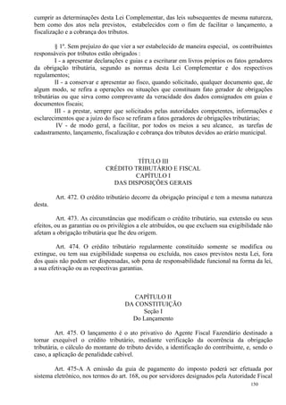 150
cumprir as determinações desta Lei Complementar, das leis subsequentes de mesma natureza,
bem como dos atos nela previstos, estabelecidos com o fim de facilitar o lançamento, a
fiscalização e a cobrança dos tributos.
§ 1º. Sem prejuízo do que vier a ser estabelecido de maneira especial, os contribuintes
responsáveis por tributos estão obrigados :
I - a apresentar declarações e guias e a escriturar em livros próprios os fatos geradores
da obrigação tributária, segundo as normas desta Lei Complementar e dos respectivos
regulamentos;
II - a conservar e apresentar ao fisco, quando solicitado, qualquer documento que, de
algum modo, se refira a operações ou situações que constituam fato gerador de obrigações
tributárias ou que sirva como comprovante da veracidade dos dados consignados em guias e
documentos fiscais;
III - a prestar, sempre que solicitados pelas autoridades competentes, informações e
esclarecimentos que a juízo do fisco se refiram a fatos geradores de obrigações tributárias;
IV - de modo geral, a facilitar, por todos os meios a seu alcance, as tarefas de
cadastramento, lançamento, fiscalização e cobrança dos tributos devidos ao erário municipal.
TÍTULO III
CRÉDITO TRIBUTÁRIO E FISCAL
CAPÍTULO I
DAS DISPOSIÇÕES GERAIS
Art. 472. O crédito tributário decorre da obrigação principal e tem a mesma natureza
desta.
Art. 473. As circunstâncias que modificam o crédito tributário, sua extensão ou seus
efeitos, ou as garantias ou os privilégios a ele atribuídos, ou que excluem sua exigibilidade não
afetam a obrigação tributária que lhe deu origem.
Art. 474. O crédito tributário regularmente constituído somente se modifica ou
extingue, ou tem sua exigibilidade suspensa ou excluída, nos casos previstos nesta Lei, fora
dos quais não podem ser dispensadas, sob pena de responsabilidade funcional na forma da lei,
a sua efetivação ou as respectivas garantias.
CAPÍTULO II
DA CONSTITUIÇÃO
Seção I
Do Lançamento
Art. 475. O lançamento é o ato privativo do Agente Fiscal Fazendário destinado a
tornar exequível o crédito tributário, mediante verificação da ocorrência da obrigação
tributária, o cálculo do montante do tributo devido, a identificação do contribuinte, e, sendo o
caso, a aplicação de penalidade cabível.
Art. 475-A A emissão da guia de pagamento do imposto poderá ser efetuada por
sistema eletrônico, nos termos do art. 168, ou por servidores designados pela Autoridade Fiscal
 