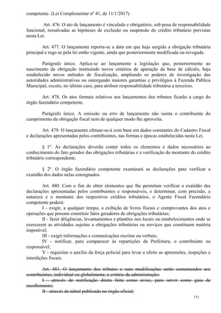 151
competente. (Lei Complementar nº 41, de 11/1/2017)
Art. 476. O ato de lançamento é vinculado e obrigatório, sob pena de responsabilidade
funcional, ressalvadas as hipóteses de exclusão ou suspensão do crédito tributário previstas
nesta Lei.
Art. 477. O lançamento reporta-se a data em que haja surgido a obrigação tributária
principal e rege-se pela lei então vigente, ainda que posteriormente modificada ou revogada.
Parágrafo único. Aplica-se ao lançamento a legislação que, posteriormente ao
nascimento da obrigação instituindo novos critérios de apuração da base de cálculo, haja
estabelecido novos métodos de fiscalização, ampliando os poderes de investigação das
autoridades administrativas ou outorgando maiores garantias e privilégios à Fazenda Pública
Municipal, exceto, no último caso, para atribuir responsabilidade tributária a terceiros.
Art. 478. Os atos formais relativos aos lançamentos dos tributos ficarão a cargo do
órgão fazendário competente.
Parágrafo único. A omissão ou erro de lançamento não isenta o contribuinte do
cumprimento da obrigação fiscal nem de qualquer modo lhe aproveita.
Art. 479. O lançamento efetuar-se-á com base em dados constantes do Cadastro Fiscal
e declarações apresentadas pelos contribuintes, nas formas e épocas estabelecidas nesta Lei.
§ 1º. As declarações deverão conter todos os elementos e dados necessários ao
conhecimento do fato gerador das obrigações tributárias e a verificação do montante do crédito
tributário correspondente.
§ 2º. O órgão fazendário competente examinará as declarações para verificar a
exatidão dos dados nelas consignados.
Art. 480. Com o fim de obter elementos que lhe permitam verificar a exatidão das
declarações apresentadas pelos contribuintes e responsáveis, e determinar, com precisão, a
natureza e o montante dos respectivos créditos tributários, o Agente Fiscal Fazendário
competente poderá:
I - exigir, a qualquer tempo, a exibição de livros fiscais e comprovantes dos atos e
operações que possam constituir fatos geradores de obrigações tributárias;
II - fazer diligências, levantamentos e plantões nos locais ou estabelecimentos onde se
exercerem as atividades sujeitas a obrigações tributárias ou serviços que constituam matéria
imponível;
III - exigir informações e comunicações escritas ou verbais;
IV - notificar, para comparecer às repartições da Prefeitura, o contribuinte ou
responsável;
V - requisitar o auxílio da força policial para levar a efeito as apreensões, inspeções e
interdições fiscais.
Art. 481. O lançamento dos tributos e suas modificações serão comunicados aos
contribuintes, individual ou globalmente, a critério da administração:
I - através de notificação direta feita como aviso, para servir como guia de
recolhimento;
II - através de edital publicado no órgão oficial;
 