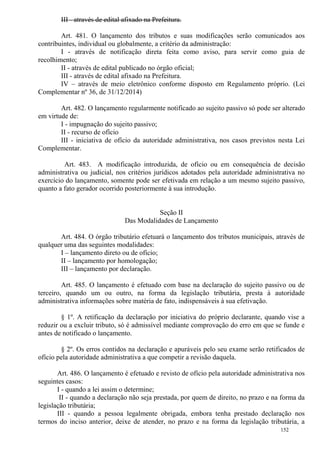 152
III - através de edital afixado na Prefeitura.
Art. 481. O lançamento dos tributos e suas modificações serão comunicados aos
contribuintes, individual ou globalmente, a critério da administração:
I - através de notificação direta feita como aviso, para servir como guia de
recolhimento;
II - através de edital publicado no órgão oficial;
III - através de edital afixado na Prefeitura.
IV – através de meio eletrônico conforme disposto em Regulamento próprio. (Lei
Complementar nº 36, de 31/12/2014)
Art. 482. O lançamento regularmente notificado ao sujeito passivo só pode ser alterado
em virtude de:
I - impugnação do sujeito passivo;
II - recurso de ofício
III - iniciativa de ofício da autoridade administrativa, nos casos previstos nesta Lei
Complementar.
Art. 483. A modificação introduzida, de ofício ou em consequência de decisão
administrativa ou judicial, nos critérios jurídicos adotados pela autoridade administrativa no
exercício do lançamento, somente pode ser efetivada em relação a um mesmo sujeito passivo,
quanto a fato gerador ocorrido posteriormente à sua introdução.
Seção II
Das Modalidades de Lançamento
Art. 484. O órgão tributário efetuará o lançamento dos tributos municipais, através de
qualquer uma das seguintes modalidades:
I – lançamento direto ou de ofício;
II – lançamento por homologação;
III – lançamento por declaração.
Art. 485. O lançamento é efetuado com base na declaração do sujeito passivo ou de
terceiro, quando um ou outro, na forma da legislação tributária, presta à autoridade
administrativa informações sobre matéria de fato, indispensáveis à sua efetivação.
§ 1º. A retificação da declaração por iniciativa do próprio declarante, quando vise a
reduzir ou a excluir tributo, só é admissível mediante comprovação do erro em que se funde e
antes de notificado o lançamento.
§ 2º. Os erros contidos na declaração e apuráveis pelo seu exame serão retificados de
ofício pela autoridade administrativa a que competir a revisão daquela.
Art. 486. O lançamento é efetuado e revisto de ofício pela autoridade administrativa nos
seguintes casos:
I - quando a lei assim o determine;
II - quando a declaração não seja prestada, por quem de direito, no prazo e na forma da
legislação tributária;
III - quando a pessoa legalmente obrigada, embora tenha prestado declaração nos
termos do inciso anterior, deixe de atender, no prazo e na forma da legislação tributária, a
 