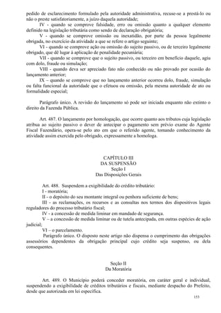 153
pedido de esclarecimento formulado pela autoridade administrativa, recuse-se a prestá-lo ou
não o preste satisfatoriamente, a juízo daquela autoridade;
IV - quando se comprove falsidade, erro ou omissão quanto a qualquer elemento
definido na legislação tributária como sendo de declaração obrigatória;
V - quando se comprove omissão ou inexatidão, por parte da pessoa legalmente
obrigada, no exercício da atividade a que se refere o artigo seguinte;
VI - quando se comprove ação ou omissão do sujeito passivo, ou de terceiro legalmente
obrigado, que dê lugar à aplicação de penalidade pecuniária;
VII - quando se comprove que o sujeito passivo, ou terceiro em benefício daquele, agiu
com dolo, fraude ou simulação;
VIII - quando deva ser apreciado fato não conhecido ou não provado por ocasião do
lançamento anterior;
IX – quando se comprove que no lançamento anterior ocorreu dolo, fraude, simulação
ou falta funcional da autoridade que o efetuou ou omissão, pela mesma autoridade de ato ou
formalidade especial;
Parágrafo único. A revisão do lançamento só pode ser iniciada enquanto não extinto o
direito da Fazenda Pública.
Art. 487. O lançamento por homologação, que ocorre quanto aos tributos cuja legislação
atribua ao sujeito passivo o dever de antecipar o pagamento sem prévio exame do Agente
Fiscal Fazendário, opera-se pelo ato em que o referido agente, tomando conhecimento da
atividade assim exercida pelo obrigado, expressamente a homologa.
CAPÍTULO III
DA SUSPENSÃO
Seção I
Das Disposições Gerais
Art. 488. Suspendem a exigibilidade do crédito tributário:
I - moratória;
II - o depósito do seu montante integral ou penhora suficiente de bens;
III - as reclamações, os recursos e as consultas nos termos dos dispositivos legais
reguladores do processo tributário fiscal;
IV - a concessão de medida liminar em mandado de segurança.
V – a concessão de medida liminar ou de tutela antecipada, em outras espécies de ação
judicial;
VI – o parcelamento.
Parágrafo único. O disposto neste artigo não dispensa o cumprimento das obrigações
assessórios dependentes da obrigação principal cujo crédito seja suspenso, ou dela
consequentes.
Seção II
Da Moratória
Art. 489. O Município poderá conceder moratória, em caráter geral e individual,
suspendendo a exigibilidade de créditos tributários e fiscais, mediante despacho do Prefeito,
desde que autorizada em lei específica.
 