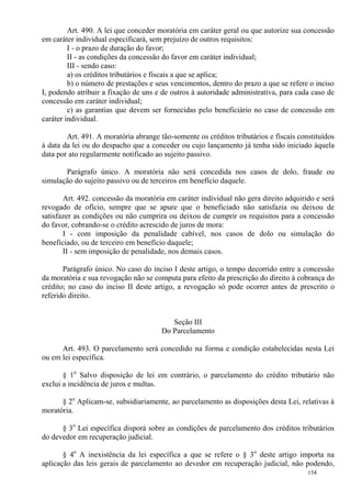 154
Art. 490. A lei que conceder moratória em caráter geral ou que autorize sua concessão
em caráter individual especificará, sem prejuízo de outros requisitos:
I - o prazo de duração do favor;
II - as condições da concessão do favor em caráter individual;
III - sendo caso:
a) os créditos tributários e fiscais a que se aplica;
b) o número de prestações e seus vencimentos, dentro do prazo a que se refere o inciso
I, podendo atribuir a fixação de uns e de outros à autoridade administrativa, para cada caso de
concessão em caráter individual;
c) as garantias que devem ser fornecidas pelo beneficiário no caso de concessão em
caráter individual.
Art. 491. A moratória abrange tão-somente os créditos tributários e fiscais constituídos
à data da lei ou do despacho que a conceder ou cujo lançamento já tenha sido iniciado àquela
data por ato regularmente notificado ao sujeito passivo.
Parágrafo único. A moratória não será concedida nos casos de dolo, fraude ou
simulação do sujeito passivo ou de terceiros em benefício daquele.
Art. 492. concessão da moratória em caráter individual não gera direito adquirido e será
revogado de ofício, sempre que se apure que o beneficiado não satisfazia ou deixou de
satisfazer as condições ou não cumprira ou deixou de cumprir os requisitos para a concessão
do favor, cobrando-se o crédito acrescido de juros de mora:
I - com imposição da penalidade cabível, nos casos de dolo ou simulação do
beneficiado, ou de terceiro em benefício daquele;
II - sem imposição de penalidade, nos demais casos.
Parágrafo único. No caso do inciso I deste artigo, o tempo decorrido entre a concessão
da moratória e sua revogação não se computa para efeito da prescrição do direito à cobrança do
crédito; no caso do inciso II deste artigo, a revogação só pode ocorrer antes de prescrito o
referido direito.
Seção III
Do Parcelamento
Art. 493. O parcelamento será concedido na forma e condição estabelecidas nesta Lei
ou em lei específica.
§ 1o
Salvo disposição de lei em contrário, o parcelamento do crédito tributário não
exclui a incidência de juros e multas.
§ 2o
Aplicam-se, subsidiariamente, ao parcelamento as disposições desta Lei, relativas à
moratória.
§ 3o
Lei específica disporá sobre as condições de parcelamento dos créditos tributários
do devedor em recuperação judicial.
§ 4o
A inexistência da lei específica a que se refere o § 3o
deste artigo importa na
aplicação das leis gerais de parcelamento ao devedor em recuperação judicial, não podendo,
 