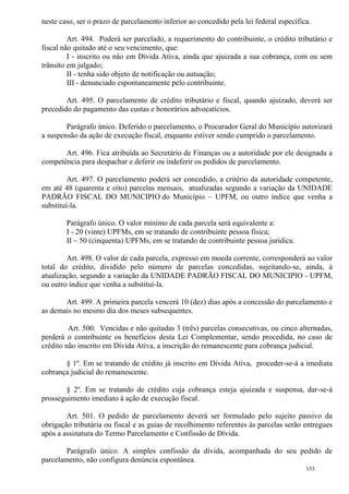 155
neste caso, ser o prazo de parcelamento inferior ao concedido pela lei federal específica.
Art. 494. Poderá ser parcelado, a requerimento do contribuinte, o crédito tributário e
fiscal não quitado até o seu vencimento, que:
I - inscrito ou não em Dívida Ativa, ainda que ajuizada a sua cobrança, com ou sem
trânsito em julgado;
II - tenha sido objeto de notificação ou autuação;
III - denunciado espontaneamente pelo contribuinte.
Art. 495. O parcelamento de crédito tributário e fiscal, quando ajuizado, deverá ser
precedido do pagamento das custas e honorários advocatícios.
Parágrafo único. Deferido o parcelamento, o Procurador Geral do Município autorizará
a suspensão da ação de execução fiscal, enquanto estiver sendo cumprido o parcelamento.
Art. 496. Fica atribuída ao Secretário de Finanças ou a autoridade por ele designada a
competência para despachar e deferir ou indeferir os pedidos de parcelamento.
Art. 497. O parcelamento poderá ser concedido, a critério da autoridade competente,
em até 48 (quarenta e oito) parcelas mensais, atualizadas segundo a variação da UNIDADE
PADRÃO FISCAL DO MUNICIPIO do Município – UPFM, ou outro índice que venha a
substituí-la.
Parágrafo único. O valor mínimo de cada parcela será equivalente a:
I - 20 (vinte) UPFMs, em se tratando de contribuinte pessoa física;
II – 50 (cinquenta) UPFMs, em se tratando de contribuinte pessoa jurídica.
Art. 498. O valor de cada parcela, expresso em moeda corrente, corresponderá ao valor
total do crédito, dividido pelo número de parcelas concedidas, sujeitando-se, ainda, à
atualização, segundo a variação da UNIDADE PADRÃO FISCAL DO MUNICIPIO - UPFM,
ou outro índice que venha a substituí-la.
Art. 499. A primeira parcela vencerá 10 (dez) dias após a concessão do parcelamento e
as demais no mesmo dia dos meses subsequentes.
Art. 500. Vencidas e não quitadas 3 (três) parcelas consecutivas, ou cinco alternadas,
perderá o contribuinte os benefícios desta Lei Complementar, sendo procedida, no caso de
crédito não inscrito em Dívida Ativa, a inscrição do remanescente para cobrança judicial.
§ 1º. Em se tratando de crédito já inscrito em Dívida Ativa, proceder-se-á a imediata
cobrança judicial do remanescente.
§ 2º. Em se tratando de crédito cuja cobrança esteja ajuizada e suspensa, dar-se-á
prosseguimento imediato à ação de execução fiscal.
Art. 501. O pedido de parcelamento deverá ser formulado pelo sujeito passivo da
obrigação tributária ou fiscal e as guias de recolhimento referentes às parcelas serão entregues
após a assinatura do Termo Parcelamento e Confissão de Dívida.
Parágrafo único. A simples confissão da dívida, acompanhada do seu pedido de
parcelamento, não configura denúncia espontânea.
 