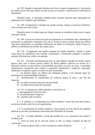 157
Art. 507. Quando a legislação tributária não fixar o tempo do pagamento, o vencimento
do crédito ocorre trinta dias depois da data em que se considera o sujeito passivo notificado do
lançamento.
Parágrafo único. A legislação tributária pode conceder desconto pela antecipação do
pagamento, nas condições que estabeleça.
Art. 508. O pagamento é efetuado em moeda corrente, cheque ou processo eletrônico,
salvo exceções previstas em lei.
Parágrafo único. O crédito pago por cheque somente se considera extinto com o resgate
deste pelo sacado.
Art. 509. A praxe de remessa de guias de pagamento ao contribuinte não o desobriga de
procurá-las na repartição competente caso não as receba no prazo normal, desde que tenham
sido feitas publicações ou expedidas notificações de débito ou intimações, dando ciência ao
público e contribuinte da emissão das citadas guias.
Art. 510. O pagamento não implica quitação do crédito tributário, valendo o recibo
como prova da importância nele referida, continuando o contribuinte obrigado a satisfazer
qualquer diferença que venha a ser apurada.
Art. 511. Existindo simultaneamente dois ou mais débitos vencidos do mesmo sujeito
passivo para com a mesma pessoa jurídica de direito público, relativos ao mesmo ou a
diferentes tributos ou provenientes de penalidade pecuniária ou juros de mora, a autoridade
administrativa competente para receber o pagamento determinará a respectiva imputação,
obedecidas as seguintes regras, na ordem em que enumeradas:
I - em primeiro lugar, aos débitos por obrigação própria, e em segundo lugar aos
decorrentes de responsabilidade tributária;
II - primeiramente, às contribuições de melhoria, depois às taxas e por fim aos
impostos;
III - na ordem crescente dos prazos de prescrição;
IV - na ordem decrescente dos montantes.
Art. 512. A cobrança do crédito tributário e fiscal far-se-á:
I - para pagamento à boca do cofre;
II - por procedimento amigável;
III - mediante ação executiva.
§ 1º. A cobrança e o recolhimento do crédito tributário e fiscal far-se-ão pela forma e
nos prazos fixados nesta lei ou em regulamentos.
§ 2º. O recolhimento do crédito tributário e fiscal poderá ser feito através de entidades
públicas ou privadas, devidamente autorizadas pelo Secretário de Fazenda.
Art. 513. O crédito tributário e fiscal não quitado até o seu vencimento fica sujeito à
incidência de:
I - juros de mora de l% (um por cento) ao mês ou fração, contados da data do
vencimento;
II - multa moratória sobre o valor corrigido do crédito tributário:
 