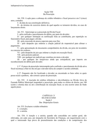 161
indispensável ao lançamento.
Seção VIII
Da Prescrição
Art. 530. A ação para a cobrança de crédito tributário e fiscal prescreve em 5 (cinco)
anos, contados:
I - da data da sua constituição definitiva;
II - do término do exercício dentro do qual aqueles se tornarem devidos, no caso de
lançamento direto.
Art. 531. Interrompe-se a prescrição da Dívida Fiscal:
I - pela confissão e parcelamento do débito, por parte do devedor;
II - por qualquer intimação ou notificação feita ao contribuinte, por repartição ou
funcionário fiscal, para pagar a dívida;
III - pela concessão de prazos especiais para esse fim;
IV - pelo despacho que ordenou a citação judicial do responsável para efetuar o
pagamento;
V - pela apresentação do documento comprobatório da dívida, em juízo de inventário
ou concurso de credores.
VI – pelo despacho do juiz que ordenar a citação em execução fiscal;
VII - pelo protesto judicial;
VIII - por qualquer ato judicial que constitua em mora o devedor
IX - por qualquer ato inequívoco ainda que extrajudicial, que importe em
reconhecimento do débito pelo devedor.
§ 1º. O prazo da prescrição interrompido pela confissão e parcelamento da dívida ativa
fiscal recomeça a fluir no dia em que o devedor deixa de cumprir o acordo celebrado.
§ 2º. Enquanto não for localizado o devedor ou encontrado os bens sobre os quais
possa recair a penhora, não correrá o prazo de prescrição.
Art. 532. A inscrição de créditos tributários e não-tributários na Dívida Ativa da
Fazenda Pública Municipal suspenderá a prescrição, para todos os efeitos de direito, por 180
(cento e oitenta) dias ou até a distribuição da execução fiscal, se esta ocorrer antes de findo
aquele prazo.
CAPÍTULO V
DA EXCLUSÃO
Seção I
Das Disposições Gerais
Art. 533. Excluem o crédito tributário:
I - a isenção;
II - a anistia.
Art. 534. A isenção e a anistia, quando não concedidas em caráter geral, são
efetivadas, em cada caso, por despacho do Secretário de Finanças, em requerimento com o
qual o interessado faça prova do preenchimento das condições e do cumprimento dos
 
