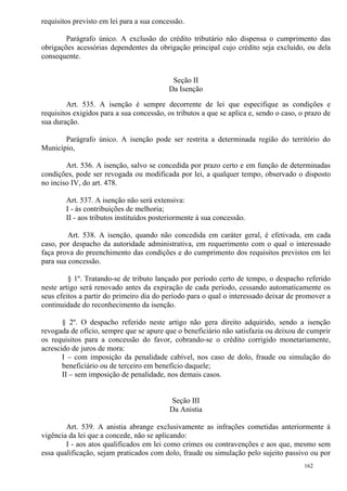 162
requisitos previsto em lei para a sua concessão.
Parágrafo único. A exclusão do crédito tributário não dispensa o cumprimento das
obrigações acessórias dependentes da obrigação principal cujo crédito seja excluído, ou dela
consequente.
Seção II
Da Isenção
Art. 535. A isenção é sempre decorrente de lei que especifique as condições e
requisitos exigidos para a sua concessão, os tributos a que se aplica e, sendo o caso, o prazo de
sua duração.
Parágrafo único. A isenção pode ser restrita a determinada região do território do
Município,
Art. 536. A isenção, salvo se concedida por prazo certo e em função de determinadas
condições, pode ser revogada ou modificada por lei, a qualquer tempo, observado o disposto
no inciso IV, do art. 478.
Art. 537. A isenção não será extensiva:
I - às contribuições de melhoria;
II - aos tributos instituídos posteriormente à sua concessão.
Art. 538. A isenção, quando não concedida em caráter geral, é efetivada, em cada
caso, por despacho da autoridade administrativa, em requerimento com o qual o interessado
faça prova do preenchimento das condições e do cumprimento dos requisitos previstos em lei
para sua concessão.
§ 1º. Tratando-se de tributo lançado por período certo de tempo, o despacho referido
neste artigo será renovado antes da expiração de cada período, cessando automaticamente os
seus efeitos a partir do primeiro dia do período para o qual o interessado deixar de promover a
continuidade do reconhecimento da isenção.
§ 2º. O despacho referido neste artigo não gera direito adquirido, sendo a isenção
revogada de ofício, sempre que se apure que o beneficiário não satisfazia ou deixou de cumprir
os requisitos para a concessão do favor, cobrando-se o crédito corrigido monetariamente,
acrescido de juros de mora:
I – com imposição da penalidade cabível, nos caso de dolo, fraude ou simulação do
beneficiário ou de terceiro em benefício daquele;
II – sem imposição de penalidade, nos demais casos.
Seção III
Da Anistia
Art. 539. A anistia abrange exclusivamente as infrações cometidas anteriormente à
vigência da lei que a concede, não se aplicando:
I - aos atos qualificados em lei como crimes ou contravenções e aos que, mesmo sem
essa qualificação, sejam praticados com dolo, fraude ou simulação pelo sujeito passivo ou por
 
