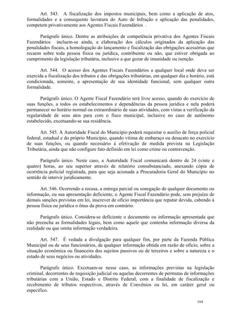 164
Art. 543. A fiscalização dos impostos municipais, bem como a aplicação de atos,
formalidades e a consequente lavratura do Auto de Infração e aplicação das penalidades,
competem privativamente aos Agentes Fiscais Fazendários .
Parágrafo único. Dentre as atribuições de competência privativa dos Agentes Fiscais
Fazendários incluem-se ainda, a elaboração dos cálculos originados da aplicação das
penalidades fiscais, a homologação do lançamento e fiscalização das obrigações acessórias que
recaem sobre toda pessoa física ou jurídica, contribuinte ou não, que estiver obrigada ao
cumprimento da legislação tributária, inclusive a que gozar de imunidade ou isenção.
Art. 544. O acesso dos Agentes Fiscais Fazendários a qualquer local onde deva ser
exercida a fiscalização dos tributos e das obrigações tributárias, em qualquer dia e horário, está
condicionada, somente, a apresentação de sua identidade funcional, sem qualquer outra
formalidade.
Parágrafo único. O Agente Fiscal Fazendário terá livre acesso, quando do exercício de
suas funções, a todos os estabelecimentos e dependências da pessoa jurídica e nela poderá
permanecer no horário normal ou extraordinário de suas atividades, com vistas a verificação da
regularidade de seus atos para com o fisco municipal, inclusive no caso de autônomo
estabelecido, excetuando-se sua residência.
Art. 545. A Autoridade Fiscal do Município poderá requisitar o auxílio de força policial
federal, estadual e do próprio Município, quando vítima de embaraço ou desacato no exercício
de suas funções, ou quando necessário à efetivação de medida prevista na Legislação
Tributária, ainda que não configure fato definido em lei como crime ou contravenção.
Parágrafo único. Neste caso, a Autoridade Fiscal comunicará dentro de 24 (vinte e
quatro) horas, ao seu superior através de relatório consubstanciado, anexando cópia de
ocorrência policial registrada, para que seja acionada a Procuradoria Geral do Município no
sentido de intervir juridicamente.
Art. 546. Ocorrendo a recusa, a entrega parcial ou sonegação de qualquer documento ou
informação, ou sua apresentação deficiente, o Agente Fiscal Fazendário pode, sem prejuízo de
demais sanções previstas em lei, inscrever de ofício importância que reputar devida, cabendo à
pessoa física ou jurídica o ônus da prova em contrário.
Parágrafo único. Considera-se deficiente o documento ou informação apresentada que
não preencha as formalidades legais, bem como aquele que contenha informação diversa da
realidade ou que omita informação verdadeira.
Art. 547. É vedada a divulgação para qualquer fim, por parte da Fazenda Pública
Municipal ou de seus funcionários, de qualquer informação obtida em razão de ofício, sobre a
situação econômica ou financeira dos sujeitos passivos ou de terceiros e sobre a natureza e o
estado de seus negócios ou atividades.
Parágrafo único. Excetuam-se nesse caso, as informações previstas na legislação
criminal, decorrentes de requisição judicial ou aquelas decorrentes de permutas de informações
tributárias com a União, Estado e Distrito Federal, com a finalidade de fiscalização e
recebimento de tributos respectivos, através de Convênios ou lei, em caráter geral ou
específico.
 