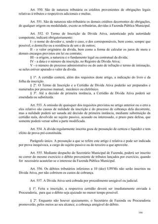 166
Art. 550. São de natureza tributária os créditos provenientes de obrigações legais
relativas à tributos e respectivos adicionais e multas.
Art. 551. São de natureza não-tributária os demais créditos decorrentes de obrigações,
de qualquer origem ou modalidade, exceto as tributárias, devidas à Fazenda Pública Municipal.
Art. 552. O Termo de Inscrição da Dívida Ativa, autenticado pela autoridade
competente, indicará obrigatoriamente:
I - o nome do devedor e, sendo o caso, o dos corresponsáveis, bem como, sempre que
possível, o domicílio ou a residência de um e de outros;
II - o valor originário da dívida, bem como a forma de calcular os juros de mora e
demais encargos previstos em lei ou contrato;
III - a origem, a natureza e o fundamento legal ou contratual da dívida;
IV - a data e o número da inscrição, no Registro de Dívida Ativa;
V - o número do processo administrativo ou do auto de infração e termo de intimação,
se neles estiver apurado o valor da dívida.
§ 1º. A certidão conterá, além dos requisitos deste artigo, a indicação do livro e da
folha da inscrição.
§ 2º. O Termo de Inscrição e a Certidão de Dívida Ativa poderão ser preparados e
numerados por processo manual, mecânico ou eletrônico.
§ 3º. Até a decisão de primeira instância, a Certidão de Dívida Ativa poderá ser
emendada ou substituída.
Art. 553. A omissão de quaisquer dos requisitos previstos no artigo anterior ou o erro a
eles relativo são causas de nulidade da inscrição e do processo de cobrança dela decorrente,
mas a nulidade poderá ser sanada até decisão de primeira instância, mediante substituição da
certidão nula, devolvido ao sujeito passivo, acusado ou interessado, o prazo para defesa, que
somente poderá versar sobre a parte modificada.
Art. 554. A dívida regularmente inscrita goza de presunção de certeza e liquidez e tem
efeito de prova pré-constituída.
Parágrafo único. A presunção a que se refere este artigo é relativa e pode ser indicada
por prova inequívoca, a cargo do sujeito passivo ou do terceiro a que aproveite.
Art. 555. Mediante despacho do Secretário Municipal de Fazenda, poderá ser inscrito
no correr do mesmo exercício o débito proveniente de tributos lançados por exercício, quando
for necessário acautelar-se o interesse da Fazenda Pública Municipal.
Art. 556. Os débitos tributários inferiores a 10 (dez) UPFMs não serão inscritos na
Dívida Ativa, por não cobrirem os custos de cobrança.
Art. 557. A Dívida Ativa será cobrada por procedimento amigável ou judicial.
§ 1º. Feita a inscrição, a respectiva certidão deverá ser imediatamente enviada à
Procuradoria, para que o débito seja ajuizado no menor tempo possível.
§ 2º. Enquanto não houver ajuizamento, o Secretário de Fazenda ou Procuradoria
promoverão, pelos meios ao seu alcance, a cobrança amigável do débito.
 