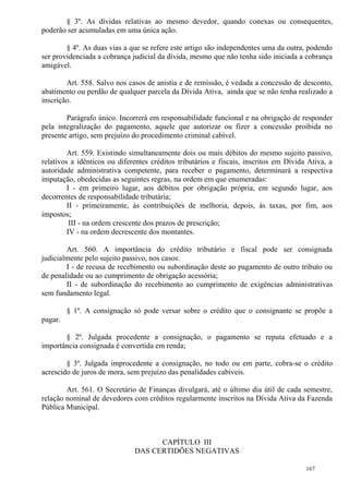 167
§ 3º. As dívidas relativas ao mesmo devedor, quando conexas ou consequentes,
poderão ser acumuladas em uma única ação.
§ 4º. As duas vias a que se refere este artigo são independentes uma da outra, podendo
ser providenciada a cobrança judicial da dívida, mesmo que não tenha sido iniciada a cobrança
amigável.
Art. 558. Salvo nos casos de anistia e de remissão, é vedada a concessão de desconto,
abatimento ou perdão de qualquer parcela da Dívida Ativa, ainda que se não tenha realizado a
inscrição.
Parágrafo único. Incorrerá em responsabilidade funcional e na obrigação de responder
pela integralização do pagamento, aquele que autorizar ou fizer a concessão proibida no
presente artigo, sem prejuízo do procedimento criminal cabível.
Art. 559. Existindo simultaneamente dois ou mais débitos do mesmo sujeito passivo,
relativos a idênticos ou diferentes créditos tributários e fiscais, inscritos em Dívida Ativa, a
autoridade administrativa competente, para receber o pagamento, determinará a respectiva
imputação, obedecidas as seguintes regras, na ordem em que enumeradas:
I - em primeiro lugar, aos débitos por obrigação própria, em segundo lugar, aos
decorrentes de responsabilidade tributária;
II - primeiramente, às contribuições de melhoria, depois, às taxas, por fim, aos
impostos;
III - na ordem crescente dos prazos de prescrição;
IV - na ordem decrescente dos montantes.
Art. 560. A importância do crédito tributário e fiscal pode ser consignada
judicialmente pelo sujeito passivo, nos casos:
I - de recusa de recebimento ou subordinação deste ao pagamento de outro tributo ou
de penalidade ou ao cumprimento de obrigação acessória;
II - de subordinação do recebimento ao cumprimento de exigências administrativas
sem fundamento legal.
§ 1º. A consignação só pode versar sobre o crédito que o consignante se propõe a
pagar.
§ 2º. Julgada procedente a consignação, o pagamento se reputa efetuado e a
importância consignada é convertida em renda;
§ 3º. Julgada improcedente a consignação, no todo ou em parte, cobra-se o crédito
acrescido de juros de mora, sem prejuízo das penalidades cabíveis.
Art. 561. O Secretário de Finanças divulgará, até o último dia útil de cada semestre,
relação nominal de devedores com créditos regularmente inscritos na Dívida Ativa da Fazenda
Pública Municipal.
CAPÍTULO III
DAS CERTIDÕES NEGATIVAS
 