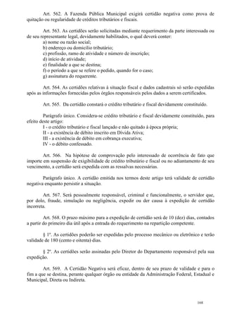 168
Art. 562. A Fazenda Pública Municipal exigirá certidão negativa como prova de
quitação ou regularidade de créditos tributários e fiscais.
Art. 563. As certidões serão solicitadas mediante requerimento da parte interessada ou
de seu representante legal, devidamente habilitados, o qual deverá conter:
a) nome ou razão social;
b) endereço ou domicílio tributário;
c) profissão, ramo de atividade e número de inscrição;
d) início de atividade;
e) finalidade a que se destina;
f) o período a que se refere o pedido, quando for o caso;
g) assinatura do requerente.
Art. 564. As certidões relativas à situação fiscal e dados cadastrais só serão expedidas
após as informações fornecidas pelos órgãos responsáveis pelos dados a serem certificados.
Art. 565. Da certidão constará o crédito tributário e fiscal devidamente constituído.
Parágrafo único. Considera-se crédito tributário e fiscal devidamente constituído, para
efeito deste artigo:
I - o crédito tributário e fiscal lançado e não quitado à época própria;
II - a existência de débito inscrito em Dívida Ativa;
III - a existência de débito em cobrança executiva;
IV - o débito confessado.
Art. 566. Na hipótese de comprovação pelo interessado de ocorrência de fato que
importe em suspensão de exigibilidade de crédito tributário e fiscal ou no adiantamento de seu
vencimento, a certidão será expedida com as ressalvas necessárias.
Parágrafo único. A certidão emitida nos termos deste artigo terá validade de certidão
negativa enquanto persistir a situação.
Art. 567. Será pessoalmente responsável, criminal e funcionalmente, o servidor que,
por dolo, fraude, simulação ou negligência, expedir ou der causa à expedição de certidão
incorreta.
Art. 568. O prazo máximo para a expedição de certidão será de 10 (dez) dias, contados
a partir do primeiro dia útil após a entrada do requerimento na repartição competente.
§ 1º. As certidões poderão ser expedidas pelo processo mecânico ou eletrônico e terão
validade de 180 (cento e oitenta) dias.
§ 2º. As certidões serão assinadas pelo Diretor do Departamento responsável pela sua
expedição.
Art. 569. A Certidão Negativa será eficaz, dentro de seu prazo de validade e para o
fim a que se destina, perante qualquer órgão ou entidade da Administração Federal, Estadual e
Municipal, Direta ou Indireta.
 